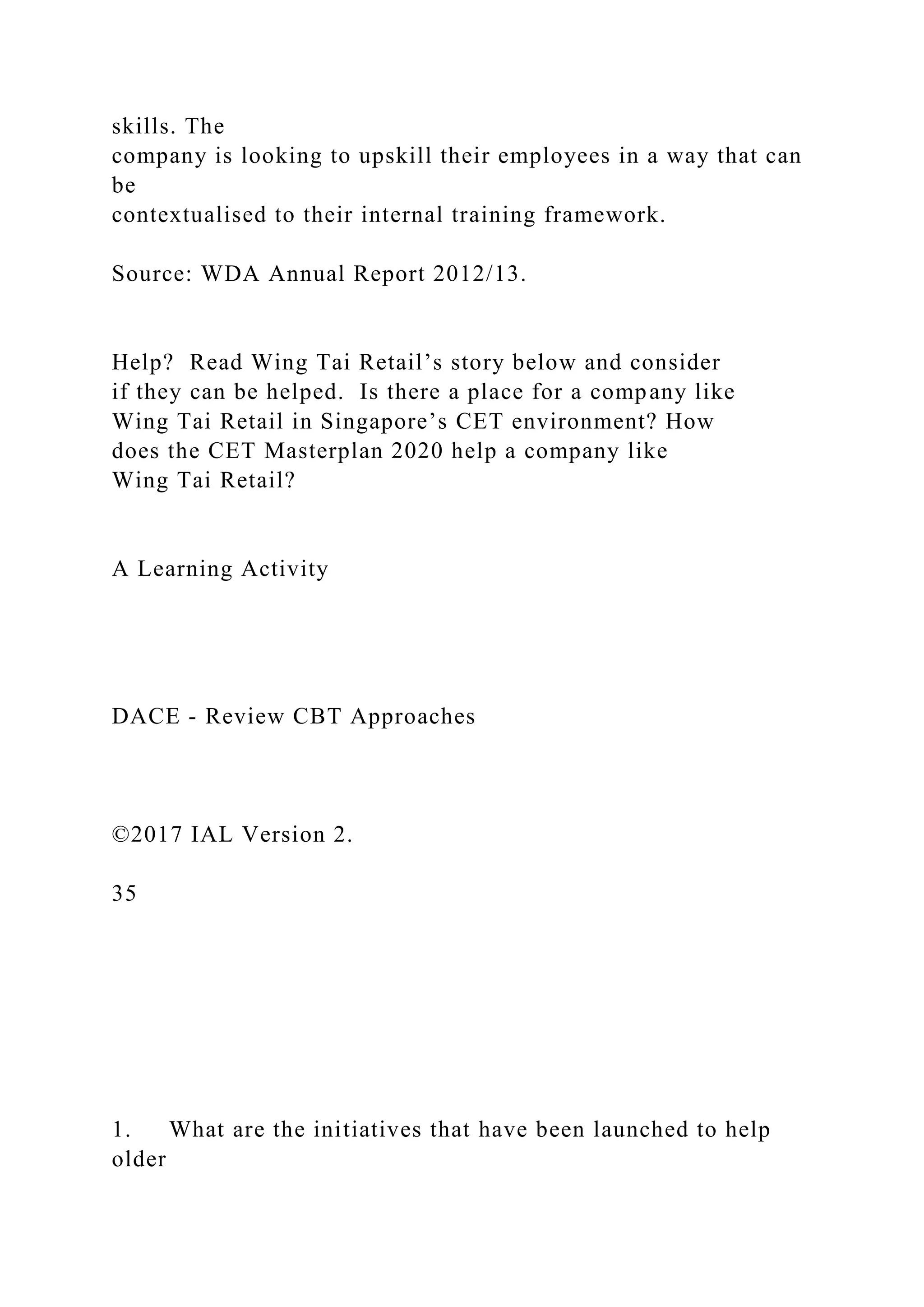 skills. The
company is looking to upskill their employees in a way that can
be
contextualised to their internal training framework.
Source: WDA Annual Report 2012/13.
Help? Read Wing Tai Retail’s story below and consider
if they can be helped. Is there a place for a company like
Wing Tai Retail in Singapore’s CET environment? How
does the CET Masterplan 2020 help a company like
Wing Tai Retail?
A Learning Activity
DACE - Review CBT Approaches
©2017 IAL Version 2.
35
1. What are the initiatives that have been launched to help
older
 