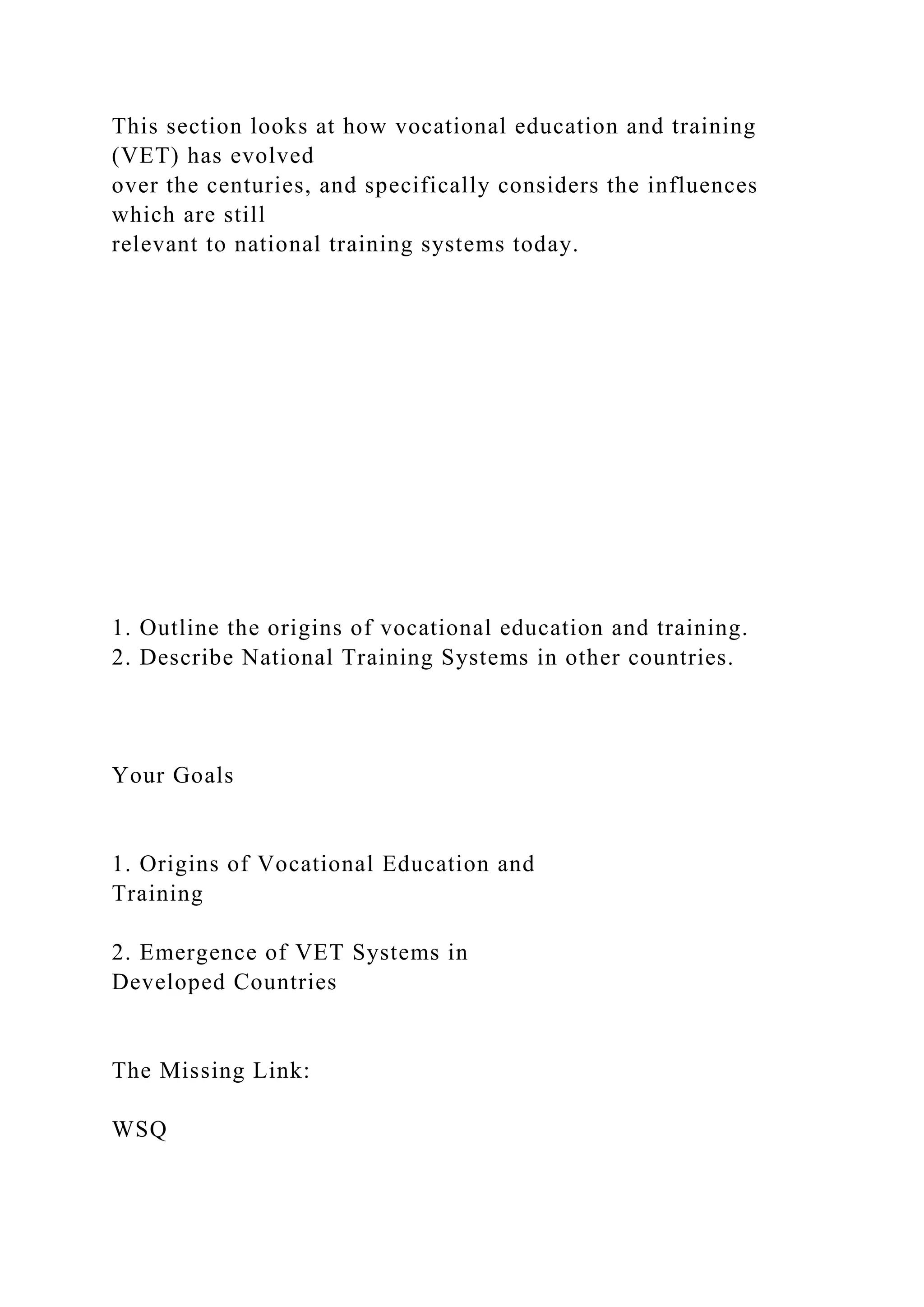 This section looks at how vocational education and training
(VET) has evolved
over the centuries, and specifically considers the influences
which are still
relevant to national training systems today.
1. Outline the origins of vocational education and training.
2. Describe National Training Systems in other countries.
Your Goals
1. Origins of Vocational Education and
Training
2. Emergence of VET Systems in
Developed Countries
The Missing Link:
WSQ
 
