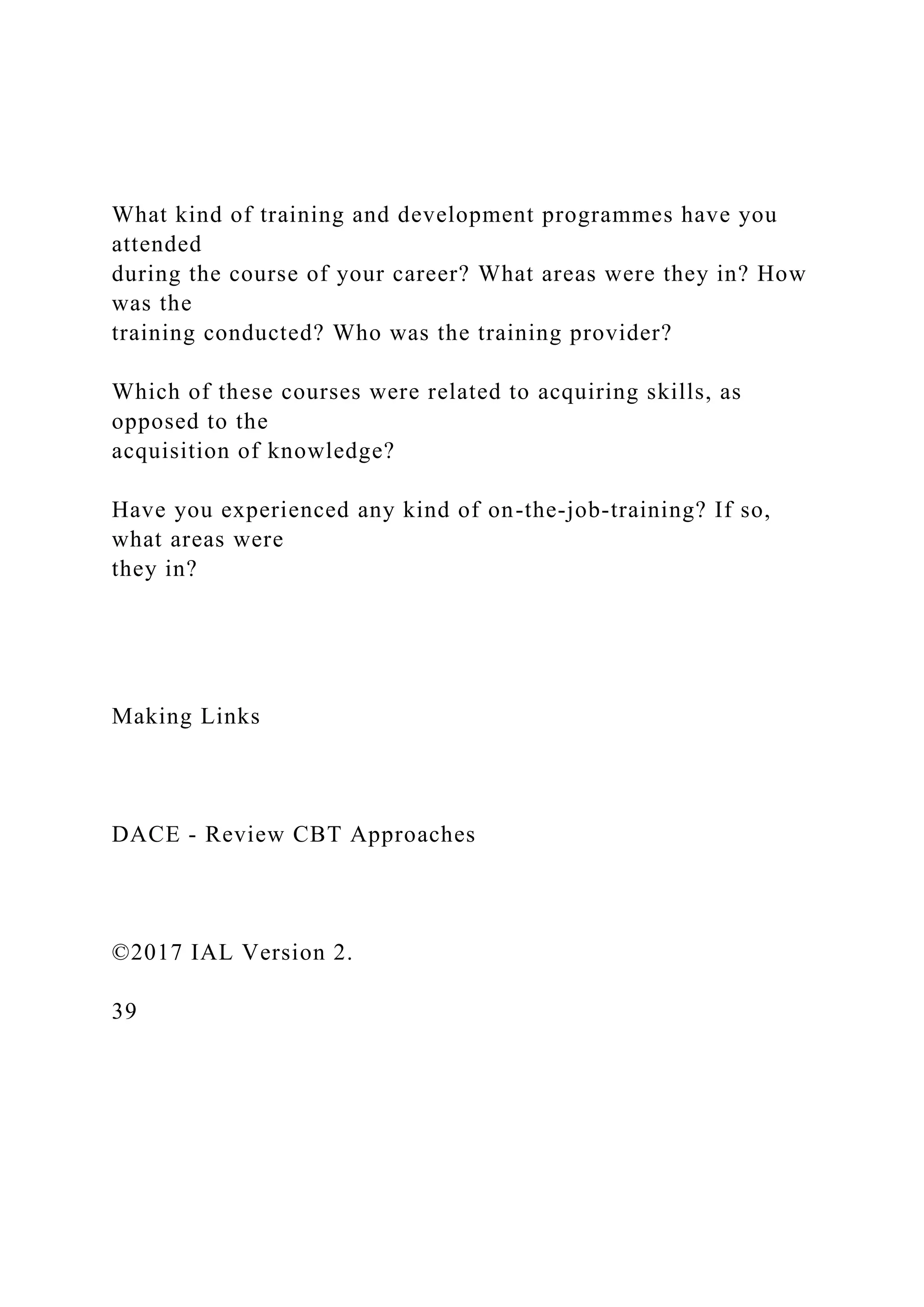 What kind of training and development programmes have you
attended
during the course of your career? What areas were they in? How
was the
training conducted? Who was the training provider?
Which of these courses were related to acquiring skills, as
opposed to the
acquisition of knowledge?
Have you experienced any kind of on-the-job-training? If so,
what areas were
they in?
Making Links
DACE - Review CBT Approaches
©2017 IAL Version 2.
39
 