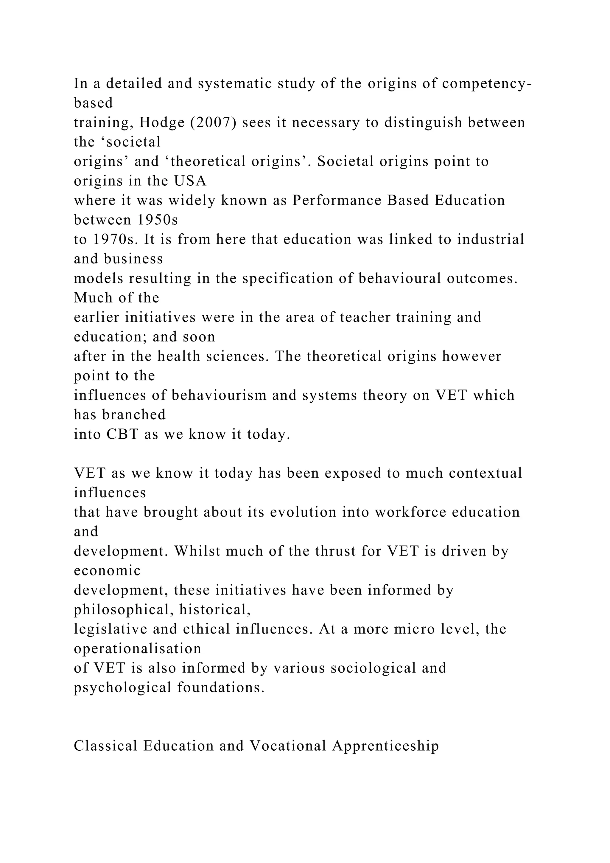 In a detailed and systematic study of the origins of competency-
based
training, Hodge (2007) sees it necessary to distinguish between
the ‘societal
origins’ and ‘theoretical origins’. Societal origins point to
origins in the USA
where it was widely known as Performance Based Education
between 1950s
to 1970s. It is from here that education was linked to industrial
and business
models resulting in the specification of behavioural outcomes.
Much of the
earlier initiatives were in the area of teacher training and
education; and soon
after in the health sciences. The theoretical origins however
point to the
influences of behaviourism and systems theory on VET which
has branched
into CBT as we know it today.
VET as we know it today has been exposed to much contextual
influences
that have brought about its evolution into workforce education
and
development. Whilst much of the thrust for VET is driven by
economic
development, these initiatives have been informed by
philosophical, historical,
legislative and ethical influences. At a more micro level, the
operationalisation
of VET is also informed by various sociological and
psychological foundations.
Classical Education and Vocational Apprenticeship
 
