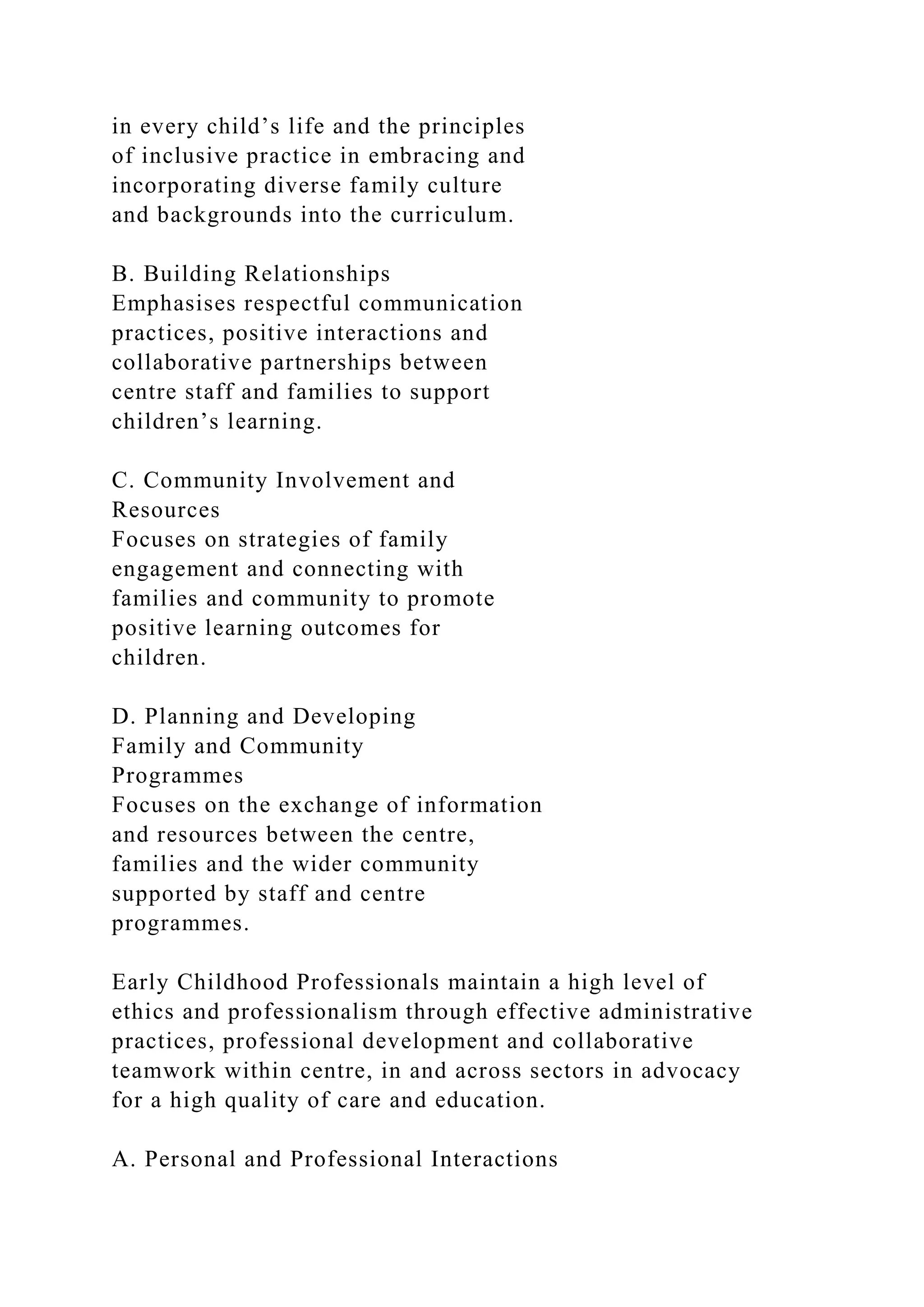 in every child’s life and the principles
of inclusive practice in embracing and
incorporating diverse family culture
and backgrounds into the curriculum.
B. Building Relationships
Emphasises respectful communication
practices, positive interactions and
collaborative partnerships between
centre staff and families to support
children’s learning.
C. Community Involvement and
Resources
Focuses on strategies of family
engagement and connecting with
families and community to promote
positive learning outcomes for
children.
D. Planning and Developing
Family and Community
Programmes
Focuses on the exchange of information
and resources between the centre,
families and the wider community
supported by staff and centre
programmes.
Early Childhood Professionals maintain a high level of
ethics and professionalism through effective administrative
practices, professional development and collaborative
teamwork within centre, in and across sectors in advocacy
for a high quality of care and education.
A. Personal and Professional Interactions
 