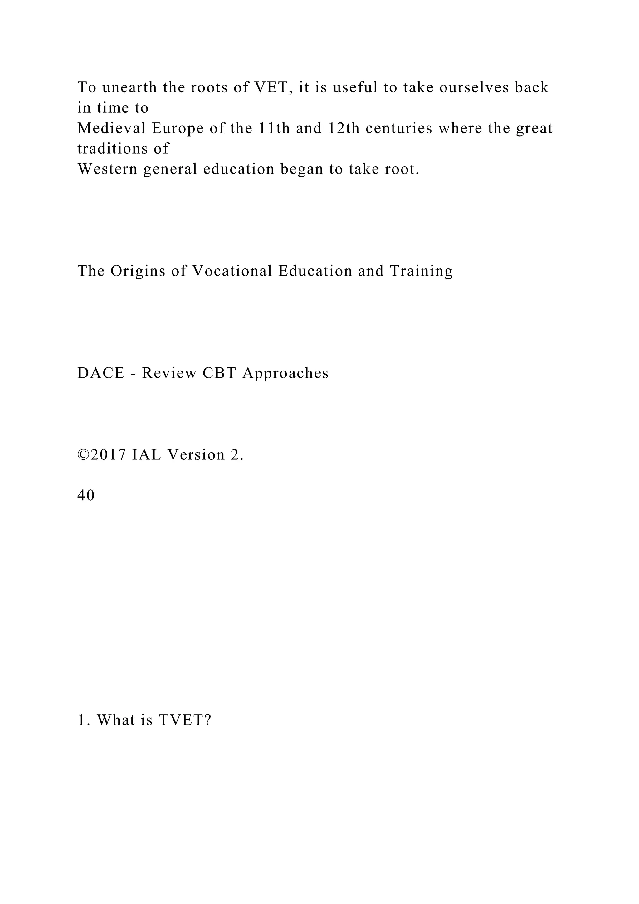 To unearth the roots of VET, it is useful to take ourselves back
in time to
Medieval Europe of the 11th and 12th centuries where the great
traditions of
Western general education began to take root.
The Origins of Vocational Education and Training
DACE - Review CBT Approaches
©2017 IAL Version 2.
40
1. What is TVET?
 