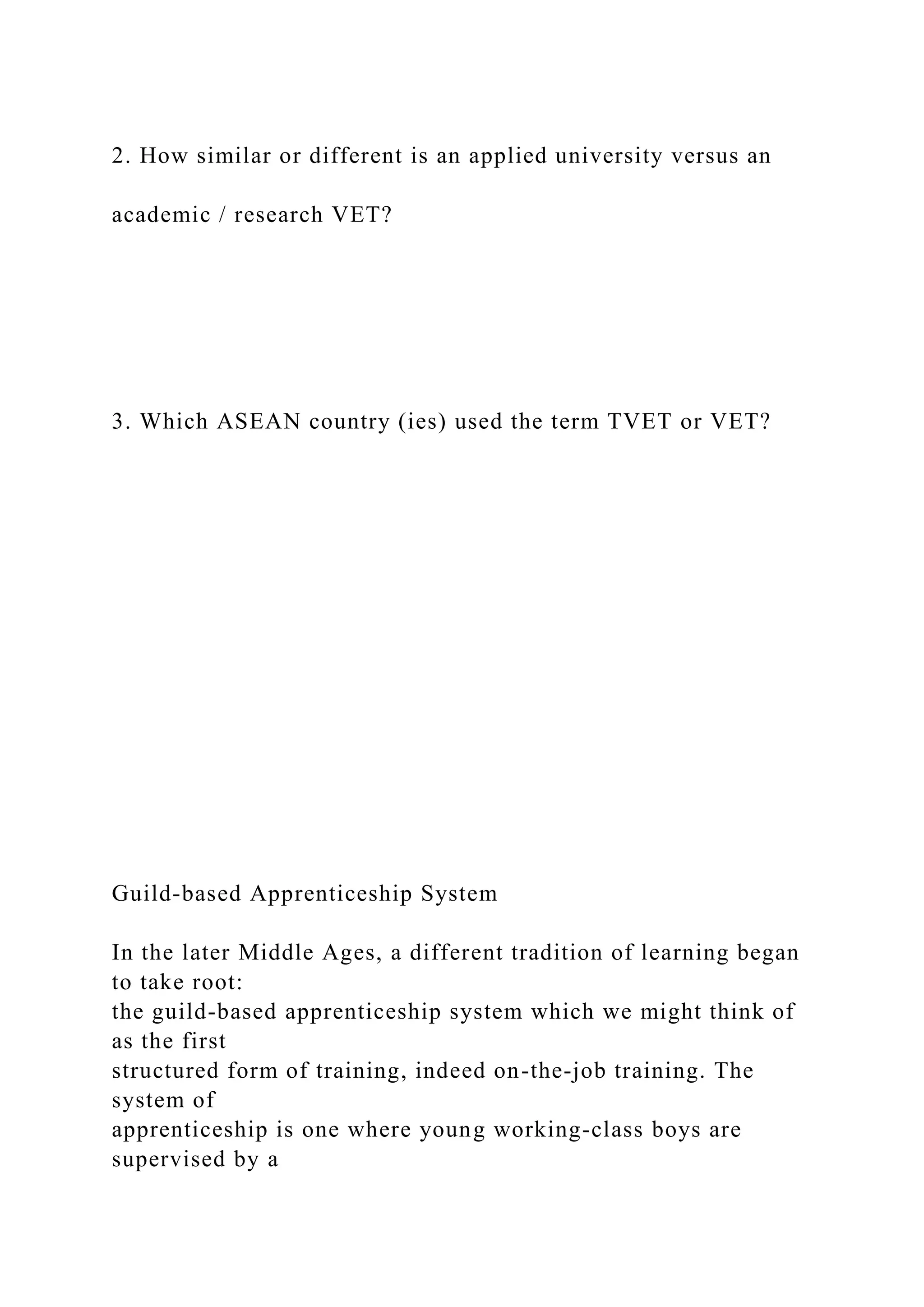 2. How similar or different is an applied university versus an
academic / research VET?
3. Which ASEAN country (ies) used the term TVET or VET?
Guild-based Apprenticeship System
In the later Middle Ages, a different tradition of learning began
to take root:
the guild-based apprenticeship system which we might think of
as the first
structured form of training, indeed on-the-job training. The
system of
apprenticeship is one where young working-class boys are
supervised by a
 