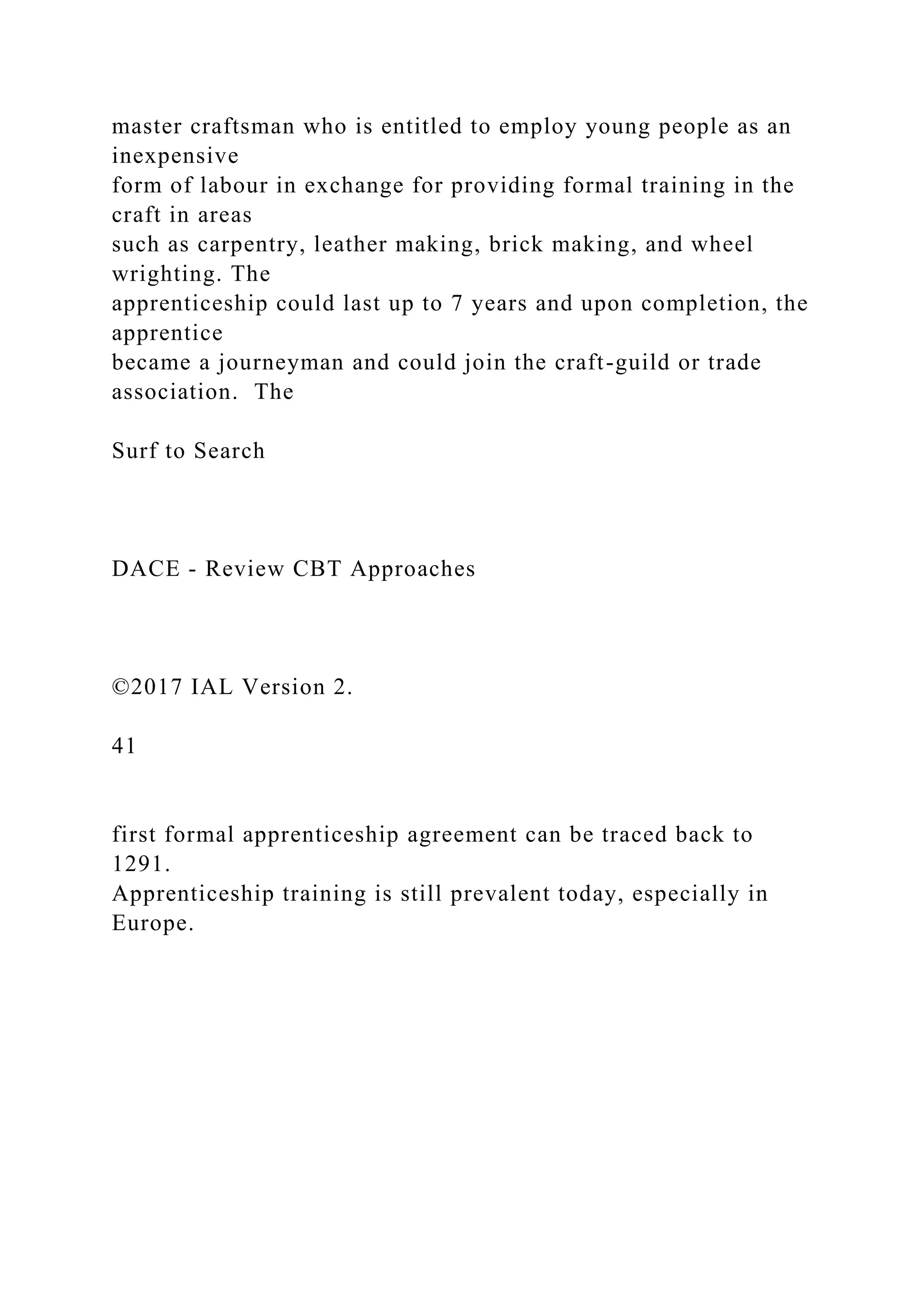 master craftsman who is entitled to employ young people as an
inexpensive
form of labour in exchange for providing formal training in the
craft in areas
such as carpentry, leather making, brick making, and wheel
wrighting. The
apprenticeship could last up to 7 years and upon completion, the
apprentice
became a journeyman and could join the craft-guild or trade
association. The
Surf to Search
DACE - Review CBT Approaches
©2017 IAL Version 2.
41
first formal apprenticeship agreement can be traced back to
1291.
Apprenticeship training is still prevalent today, especially in
Europe.
 
