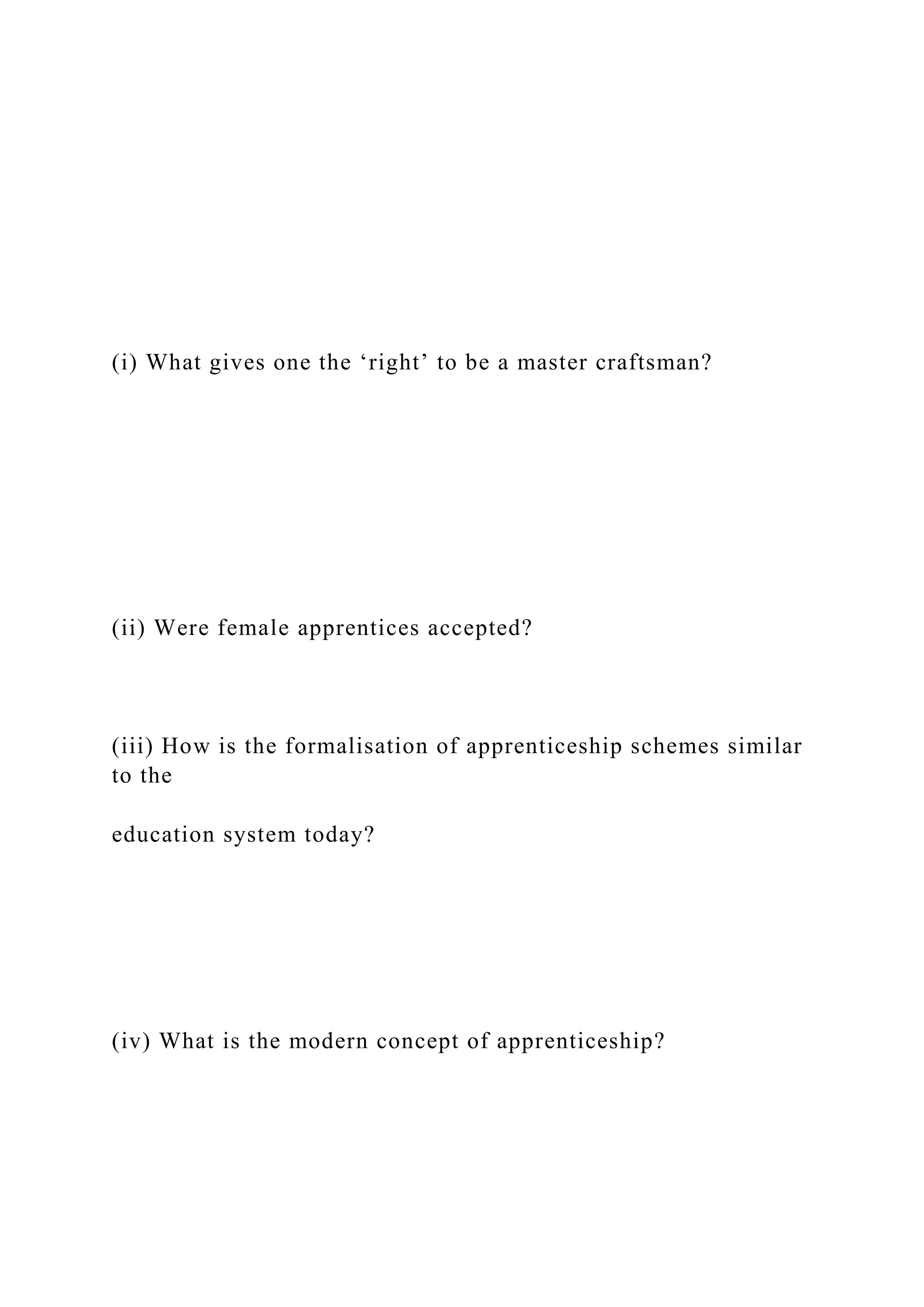 (i) What gives one the ‘right’ to be a master craftsman?
(ii) Were female apprentices accepted?
(iii) How is the formalisation of apprenticeship schemes similar
to the
education system today?
(iv) What is the modern concept of apprenticeship?
 