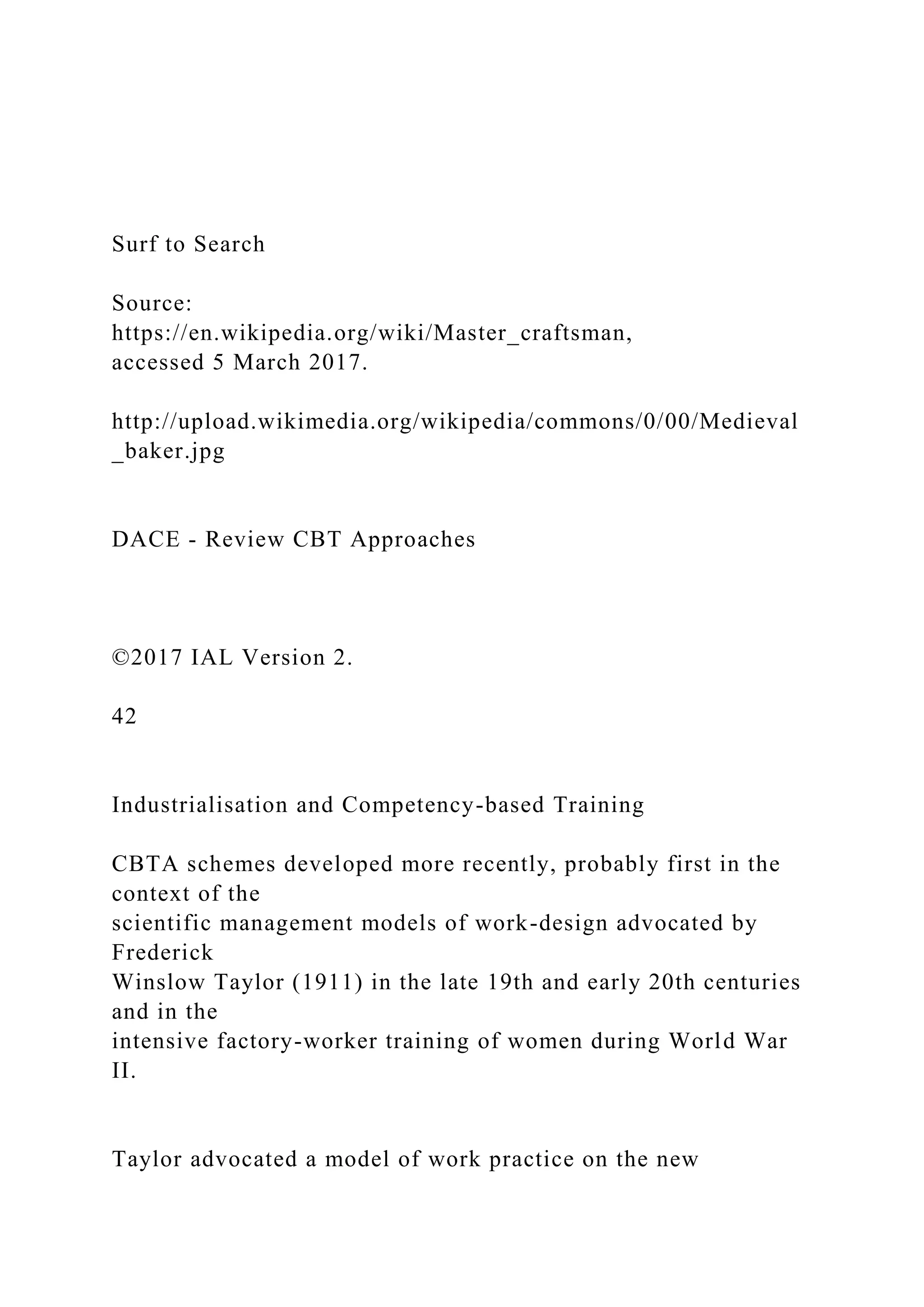 Surf to Search
Source:
https://en.wikipedia.org/wiki/Master_craftsman,
accessed 5 March 2017.
http://upload.wikimedia.org/wikipedia/commons/0/00/Medieval
_baker.jpg
DACE - Review CBT Approaches
©2017 IAL Version 2.
42
Industrialisation and Competency-based Training
CBTA schemes developed more recently, probably first in the
context of the
scientific management models of work-design advocated by
Frederick
Winslow Taylor (1911) in the late 19th and early 20th centuries
and in the
intensive factory-worker training of women during World War
II.
Taylor advocated a model of work practice on the new
 