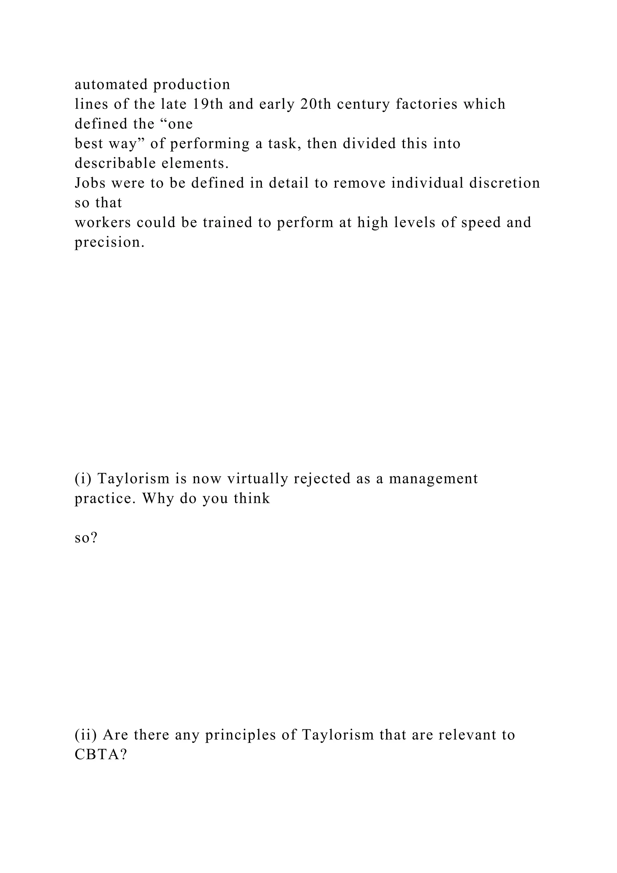 automated production
lines of the late 19th and early 20th century factories which
defined the “one
best way” of performing a task, then divided this into
describable elements.
Jobs were to be defined in detail to remove individual discretion
so that
workers could be trained to perform at high levels of speed and
precision.
(i) Taylorism is now virtually rejected as a management
practice. Why do you think
so?
(ii) Are there any principles of Taylorism that are relevant to
CBTA?
 