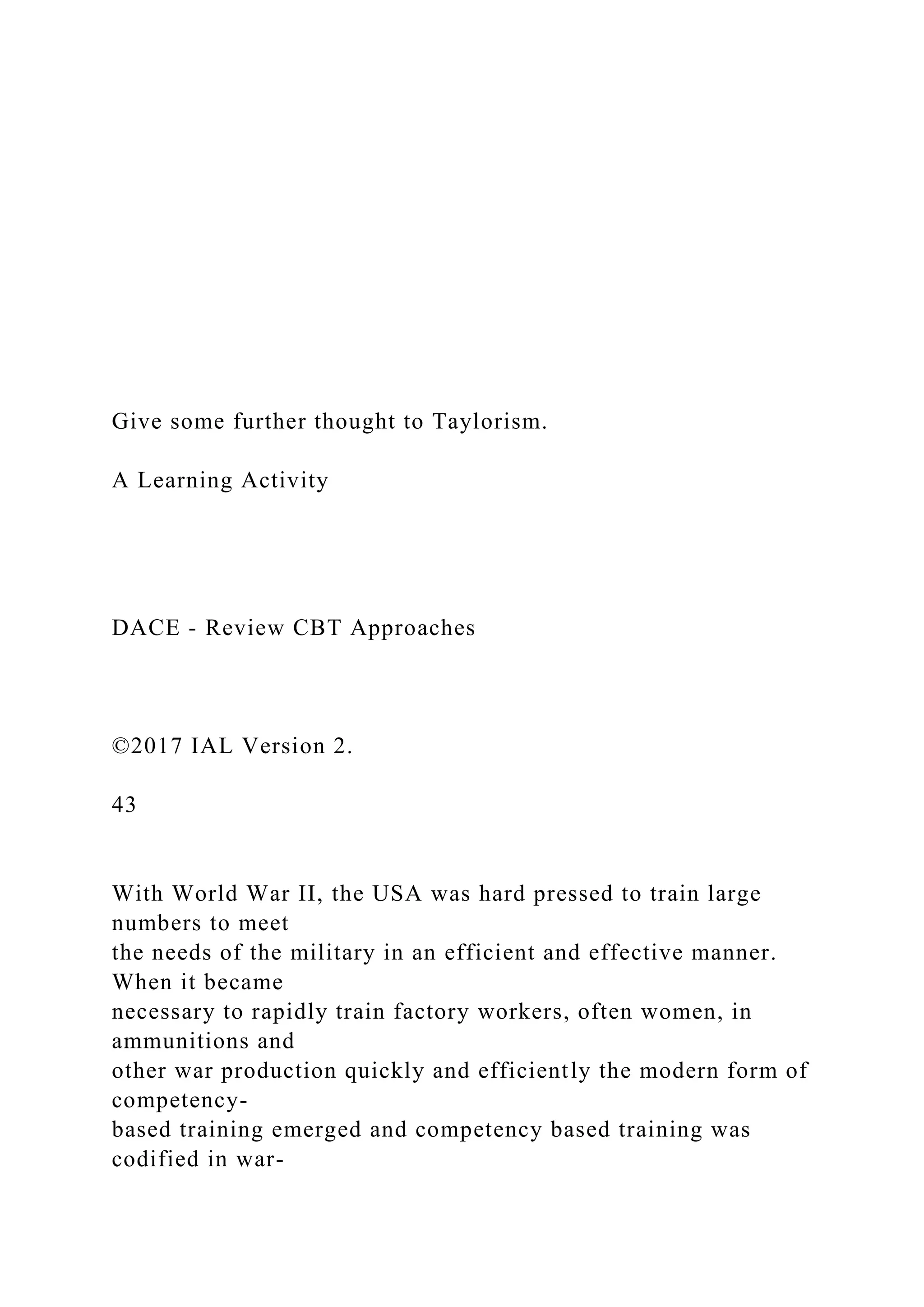 Give some further thought to Taylorism.
A Learning Activity
DACE - Review CBT Approaches
©2017 IAL Version 2.
43
With World War II, the USA was hard pressed to train large
numbers to meet
the needs of the military in an efficient and effective manner.
When it became
necessary to rapidly train factory workers, often women, in
ammunitions and
other war production quickly and efficiently the modern form of
competency-
based training emerged and competency based training was
codified in war-
 