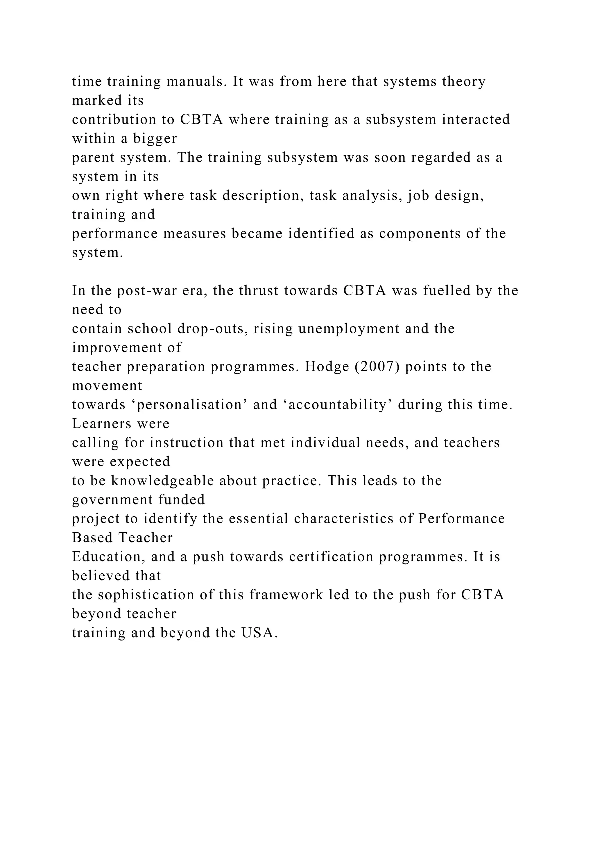 time training manuals. It was from here that systems theory
marked its
contribution to CBTA where training as a subsystem interacted
within a bigger
parent system. The training subsystem was soon regarded as a
system in its
own right where task description, task analysis, job design,
training and
performance measures became identified as components of the
system.
In the post-war era, the thrust towards CBTA was fuelled by the
need to
contain school drop-outs, rising unemployment and the
improvement of
teacher preparation programmes. Hodge (2007) points to the
movement
towards ‘personalisation’ and ‘accountability’ during this time.
Learners were
calling for instruction that met individual needs, and teachers
were expected
to be knowledgeable about practice. This leads to the
government funded
project to identify the essential characteristics of Performance
Based Teacher
Education, and a push towards certification programmes. It is
believed that
the sophistication of this framework led to the push for CBTA
beyond teacher
training and beyond the USA.
 