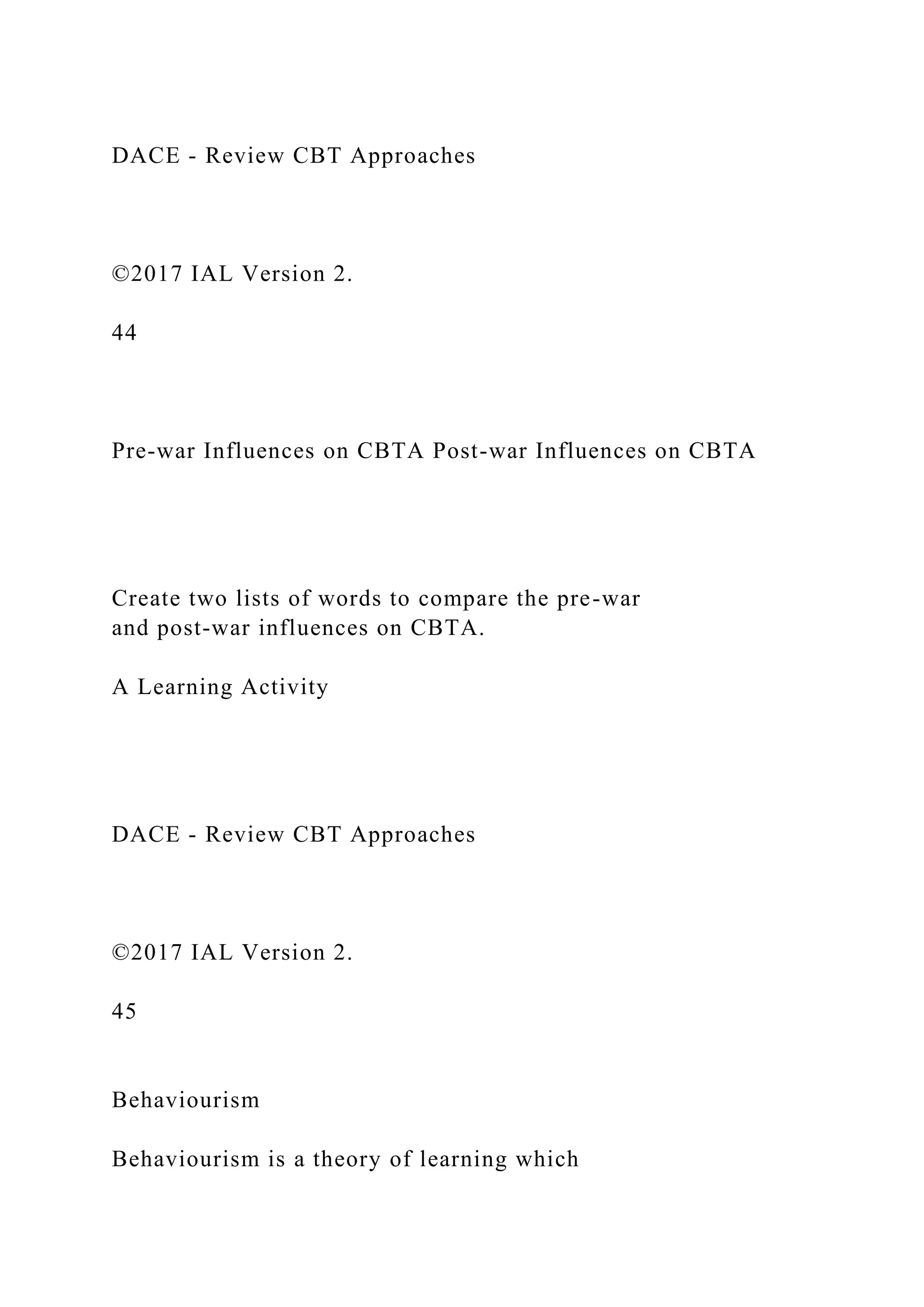 DACE - Review CBT Approaches
©2017 IAL Version 2.
44
Pre-war Influences on CBTA Post-war Influences on CBTA
Create two lists of words to compare the pre-war
and post-war influences on CBTA.
A Learning Activity
DACE - Review CBT Approaches
©2017 IAL Version 2.
45
Behaviourism
Behaviourism is a theory of learning which
 