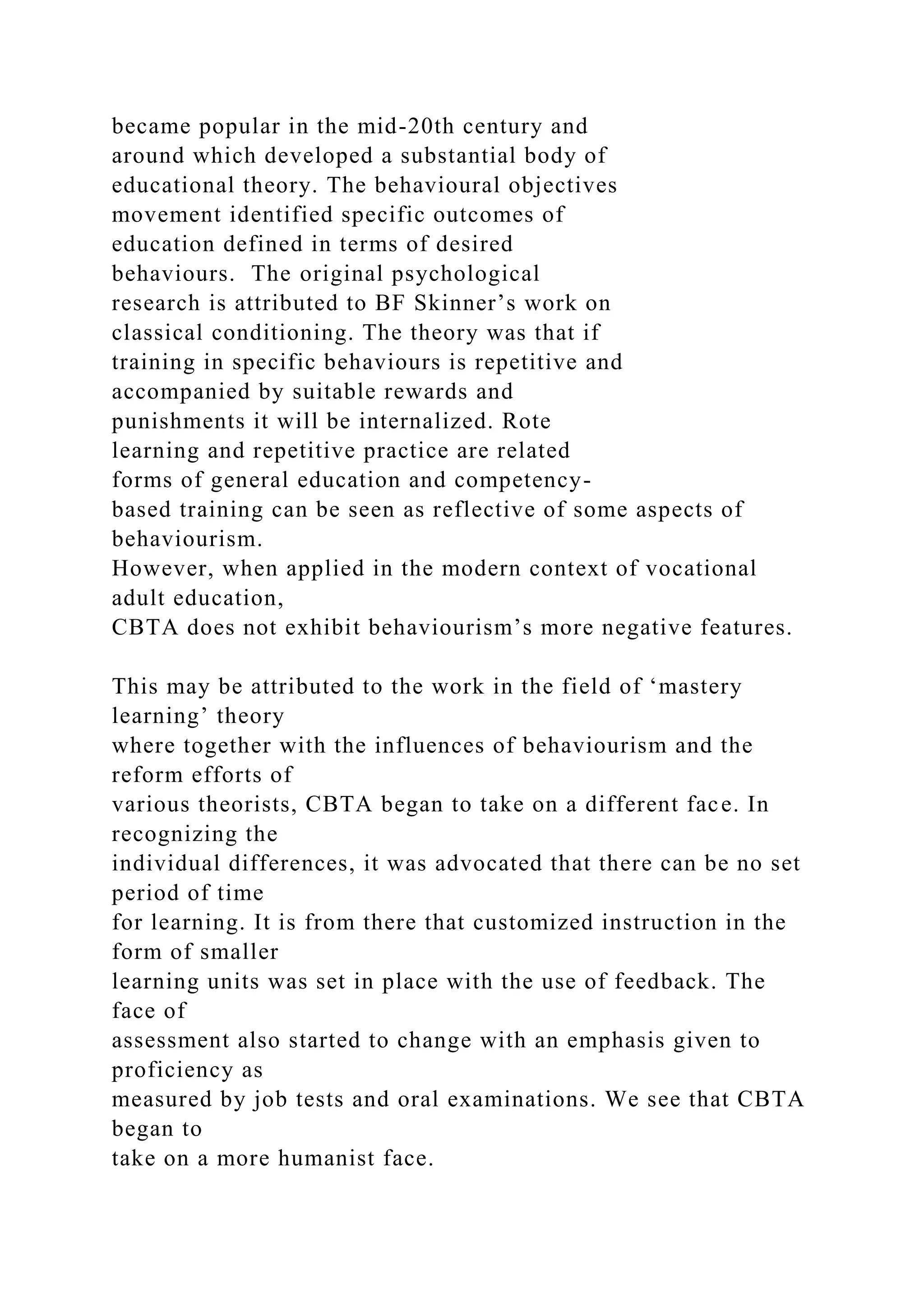 became popular in the mid-20th century and
around which developed a substantial body of
educational theory. The behavioural objectives
movement identified specific outcomes of
education defined in terms of desired
behaviours. The original psychological
research is attributed to BF Skinner’s work on
classical conditioning. The theory was that if
training in specific behaviours is repetitive and
accompanied by suitable rewards and
punishments it will be internalized. Rote
learning and repetitive practice are related
forms of general education and competency-
based training can be seen as reflective of some aspects of
behaviourism.
However, when applied in the modern context of vocational
adult education,
CBTA does not exhibit behaviourism’s more negative features.
This may be attributed to the work in the field of ‘mastery
learning’ theory
where together with the influences of behaviourism and the
reform efforts of
various theorists, CBTA began to take on a different face. In
recognizing the
individual differences, it was advocated that there can be no set
period of time
for learning. It is from there that customized instruction in the
form of smaller
learning units was set in place with the use of feedback. The
face of
assessment also started to change with an emphasis given to
proficiency as
measured by job tests and oral examinations. We see that CBTA
began to
take on a more humanist face.
 