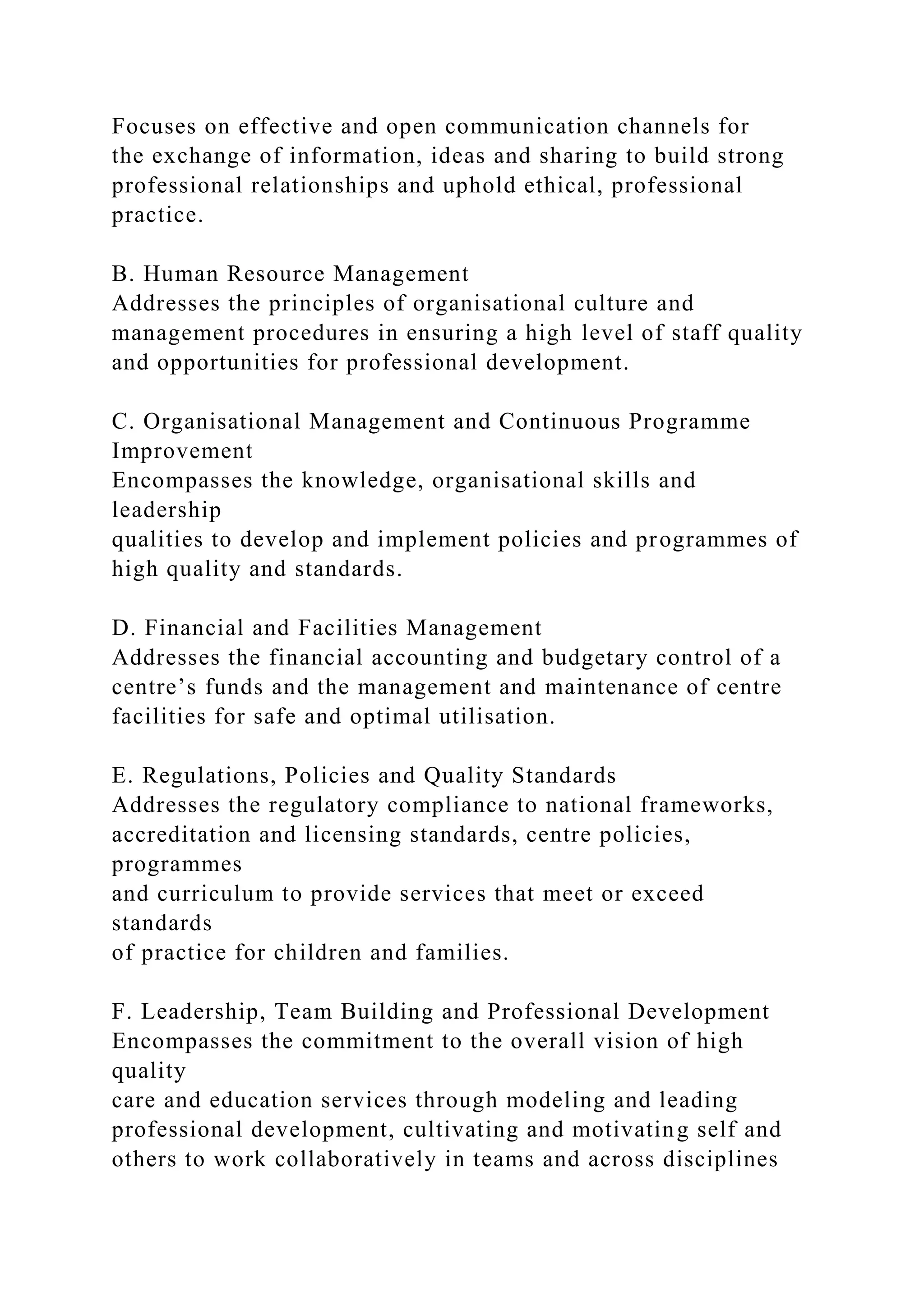 Focuses on effective and open communication channels for
the exchange of information, ideas and sharing to build strong
professional relationships and uphold ethical, professional
practice.
B. Human Resource Management
Addresses the principles of organisational culture and
management procedures in ensuring a high level of staff quality
and opportunities for professional development.
C. Organisational Management and Continuous Programme
Improvement
Encompasses the knowledge, organisational skills and
leadership
qualities to develop and implement policies and programmes of
high quality and standards.
D. Financial and Facilities Management
Addresses the financial accounting and budgetary control of a
centre’s funds and the management and maintenance of centre
facilities for safe and optimal utilisation.
E. Regulations, Policies and Quality Standards
Addresses the regulatory compliance to national frameworks,
accreditation and licensing standards, centre policies,
programmes
and curriculum to provide services that meet or exceed
standards
of practice for children and families.
F. Leadership, Team Building and Professional Development
Encompasses the commitment to the overall vision of high
quality
care and education services through modeling and leading
professional development, cultivating and motivating self and
others to work collaboratively in teams and across disciplines
 