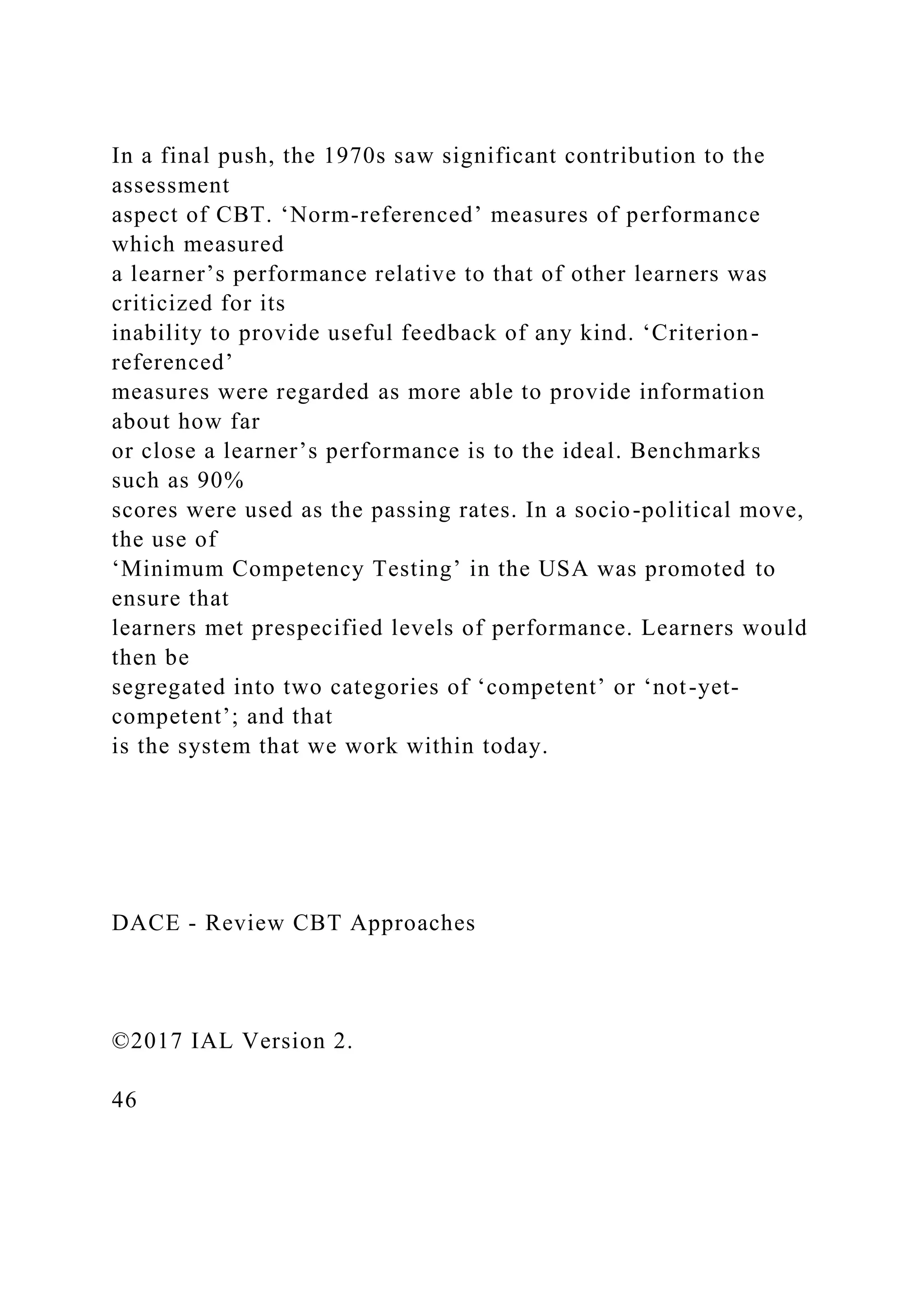 In a final push, the 1970s saw significant contribution to the
assessment
aspect of CBT. ‘Norm-referenced’ measures of performance
which measured
a learner’s performance relative to that of other learners was
criticized for its
inability to provide useful feedback of any kind. ‘Criterion-
referenced’
measures were regarded as more able to provide information
about how far
or close a learner’s performance is to the ideal. Benchmarks
such as 90%
scores were used as the passing rates. In a socio-political move,
the use of
‘Minimum Competency Testing’ in the USA was promoted to
ensure that
learners met prespecified levels of performance. Learners would
then be
segregated into two categories of ‘competent’ or ‘not-yet-
competent’; and that
is the system that we work within today.
DACE - Review CBT Approaches
©2017 IAL Version 2.
46
 
