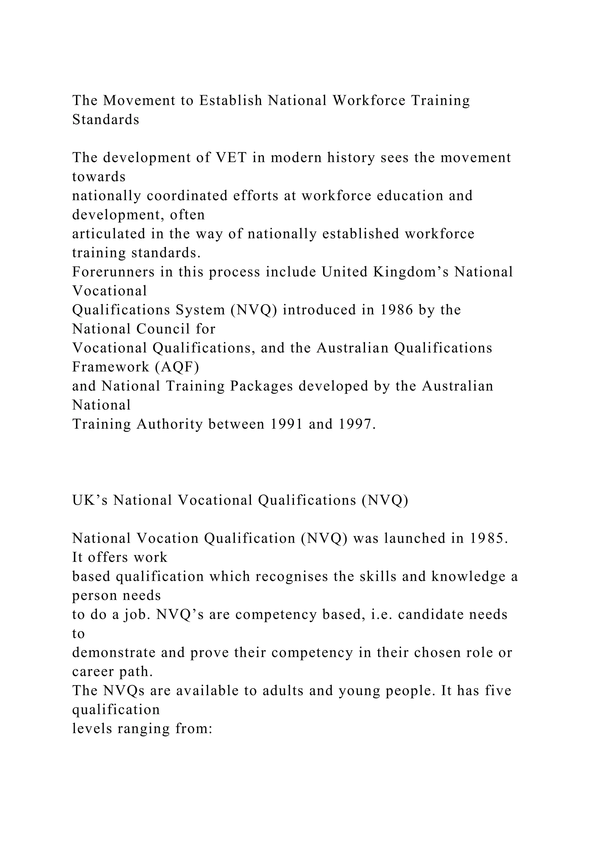 The Movement to Establish National Workforce Training
Standards
The development of VET in modern history sees the movement
towards
nationally coordinated efforts at workforce education and
development, often
articulated in the way of nationally established workforce
training standards.
Forerunners in this process include United Kingdom’s National
Vocational
Qualifications System (NVQ) introduced in 1986 by the
National Council for
Vocational Qualifications, and the Australian Qualifications
Framework (AQF)
and National Training Packages developed by the Australian
National
Training Authority between 1991 and 1997.
UK’s National Vocational Qualifications (NVQ)
National Vocation Qualification (NVQ) was launched in 1985.
It offers work
based qualification which recognises the skills and knowledge a
person needs
to do a job. NVQ’s are competency based, i.e. candidate needs
to
demonstrate and prove their competency in their chosen role or
career path.
The NVQs are available to adults and young people. It has five
qualification
levels ranging from:
 