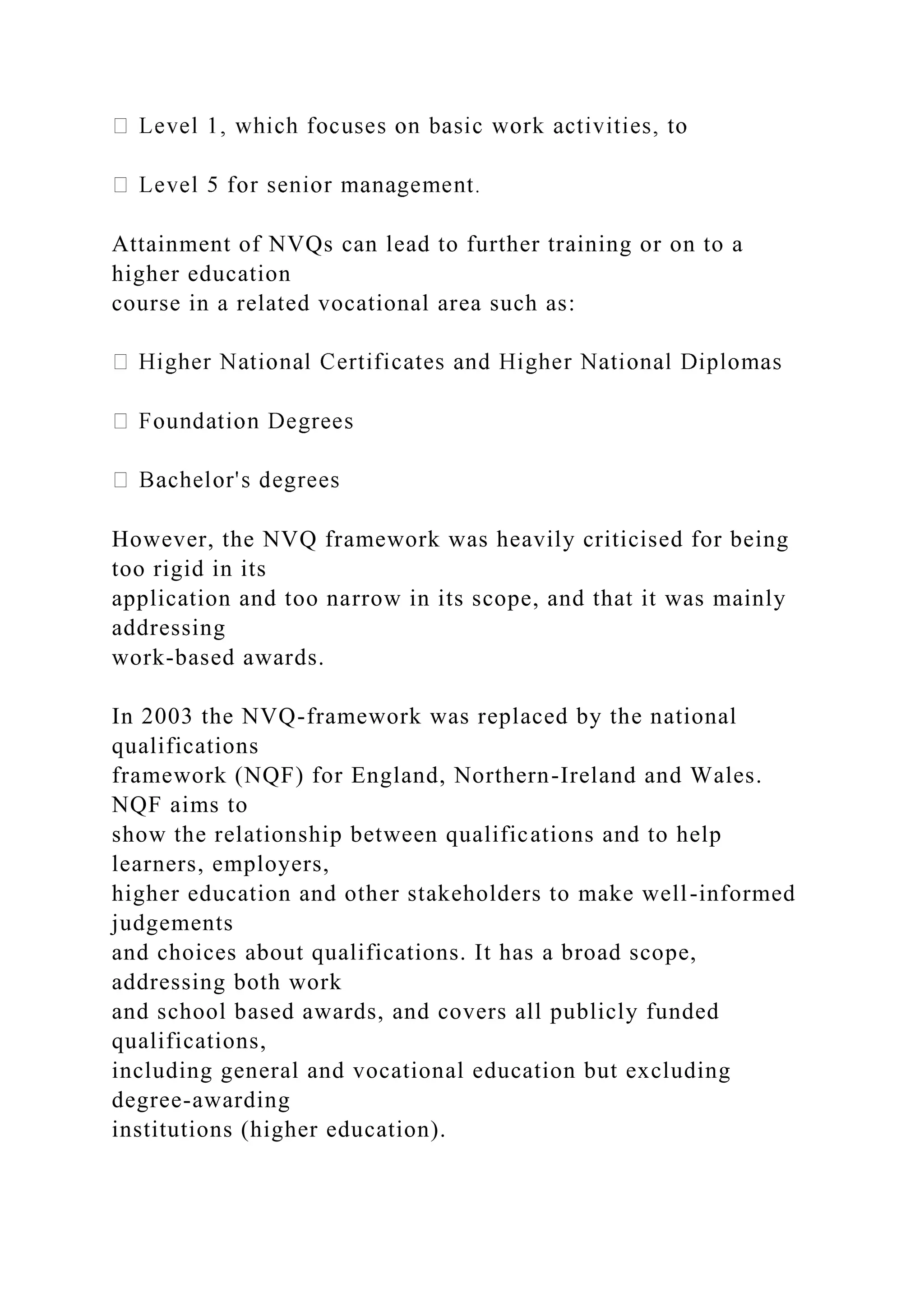 Attainment of NVQs can lead to further training or on to a
higher education
course in a related vocational area such as:
However, the NVQ framework was heavily criticised for being
too rigid in its
application and too narrow in its scope, and that it was mainly
addressing
work-based awards.
In 2003 the NVQ-framework was replaced by the national
qualifications
framework (NQF) for England, Northern-Ireland and Wales.
NQF aims to
show the relationship between qualifications and to help
learners, employers,
higher education and other stakeholders to make well-informed
judgements
and choices about qualifications. It has a broad scope,
addressing both work
and school based awards, and covers all publicly funded
qualifications,
including general and vocational education but excluding
degree-awarding
institutions (higher education).
 