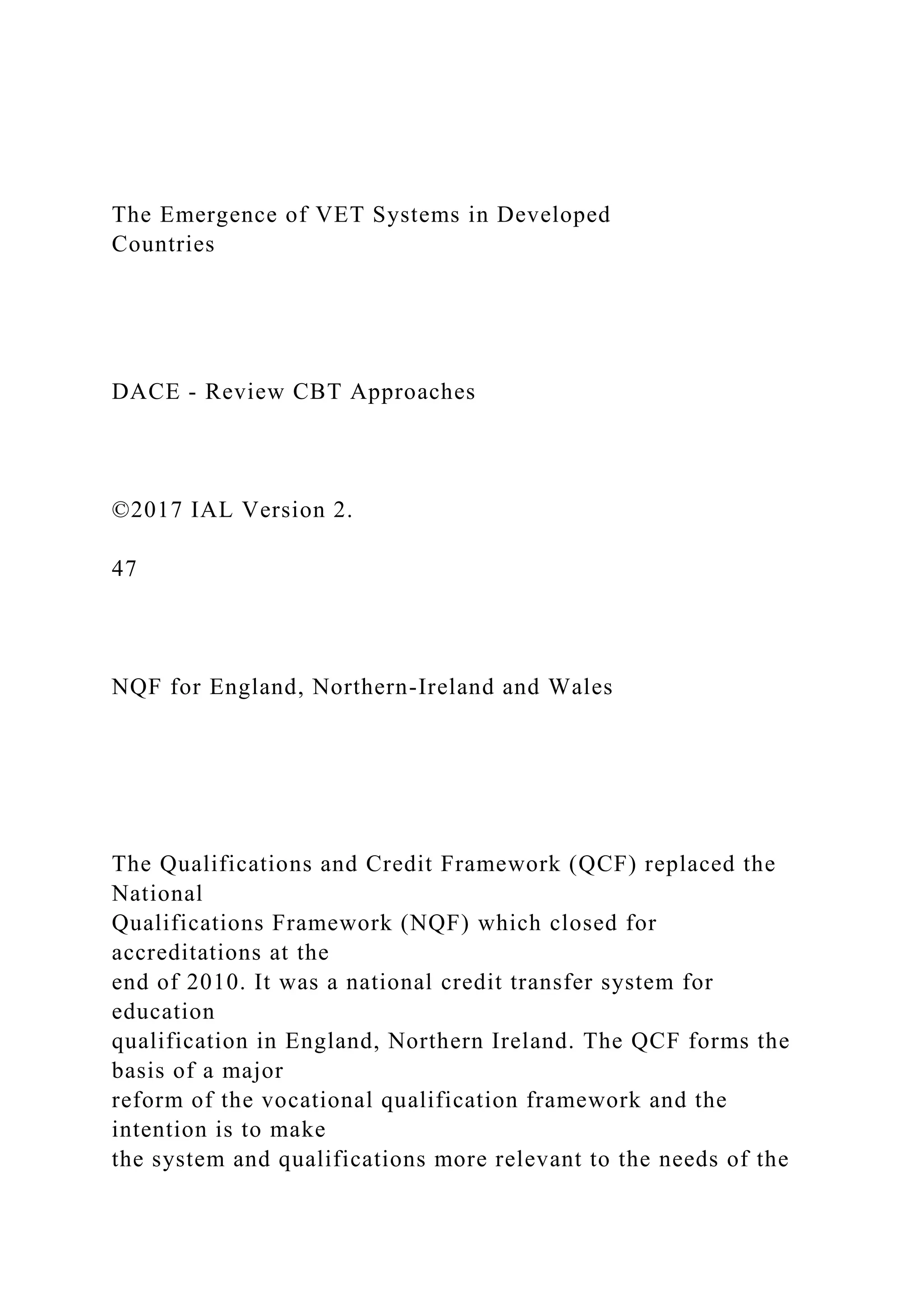 The Emergence of VET Systems in Developed
Countries
DACE - Review CBT Approaches
©2017 IAL Version 2.
47
NQF for England, Northern-Ireland and Wales
The Qualifications and Credit Framework (QCF) replaced the
National
Qualifications Framework (NQF) which closed for
accreditations at the
end of 2010. It was a national credit transfer system for
education
qualification in England, Northern Ireland. The QCF forms the
basis of a major
reform of the vocational qualification framework and the
intention is to make
the system and qualifications more relevant to the needs of the
 