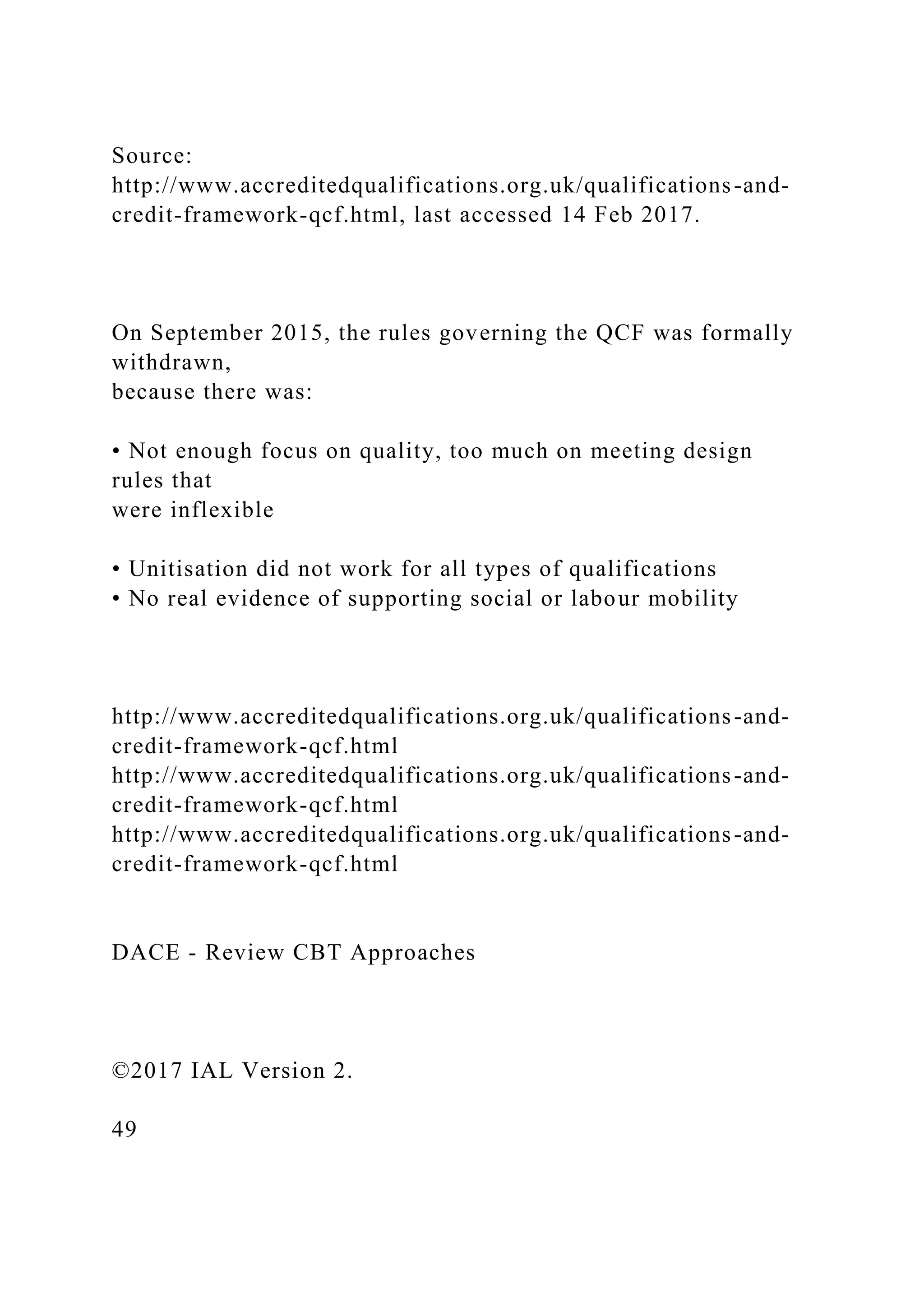 Source:
http://www.accreditedqualifications.org.uk/qualifications-and-
credit-framework-qcf.html, last accessed 14 Feb 2017.
On September 2015, the rules governing the QCF was formally
withdrawn,
because there was:
• Not enough focus on quality, too much on meeting design
rules that
were inflexible
• Unitisation did not work for all types of qualifications
• No real evidence of supporting social or labour mobility
http://www.accreditedqualifications.org.uk/qualifications-and-
credit-framework-qcf.html
http://www.accreditedqualifications.org.uk/qualifications-and-
credit-framework-qcf.html
http://www.accreditedqualifications.org.uk/qualifications-and-
credit-framework-qcf.html
DACE - Review CBT Approaches
©2017 IAL Version 2.
49
 