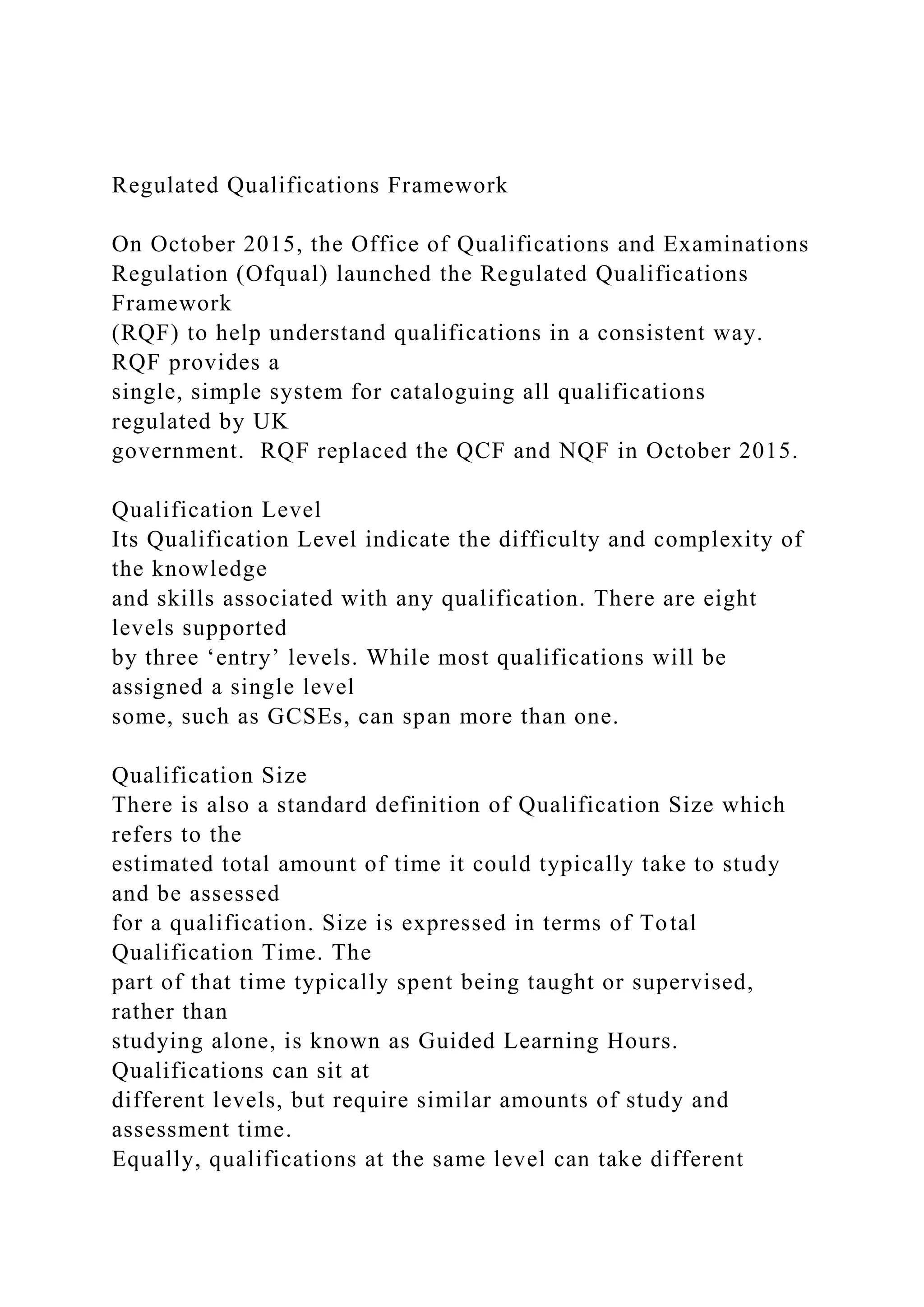 Regulated Qualifications Framework
On October 2015, the Office of Qualifications and Examinations
Regulation (Ofqual) launched the Regulated Qualifications
Framework
(RQF) to help understand qualifications in a consistent way.
RQF provides a
single, simple system for cataloguing all qualifications
regulated by UK
government. RQF replaced the QCF and NQF in October 2015.
Qualification Level
Its Qualification Level indicate the difficulty and complexity of
the knowledge
and skills associated with any qualification. There are eight
levels supported
by three ‘entry’ levels. While most qualifications will be
assigned a single level
some, such as GCSEs, can span more than one.
Qualification Size
There is also a standard definition of Qualification Size which
refers to the
estimated total amount of time it could typically take to study
and be assessed
for a qualification. Size is expressed in terms of Total
Qualification Time. The
part of that time typically spent being taught or supervised,
rather than
studying alone, is known as Guided Learning Hours.
Qualifications can sit at
different levels, but require similar amounts of study and
assessment time.
Equally, qualifications at the same level can take different
 