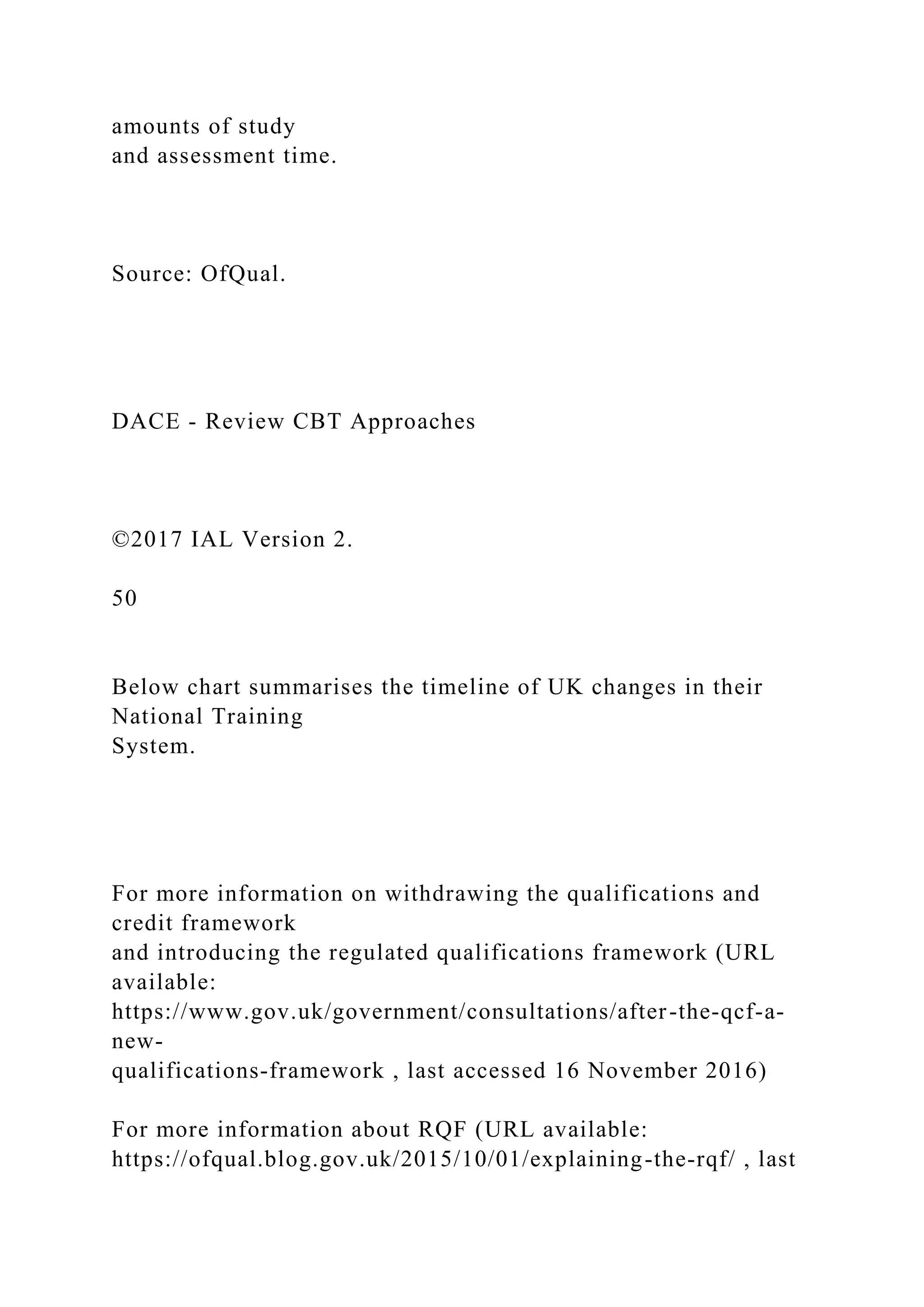 amounts of study
and assessment time.
Source: OfQual.
DACE - Review CBT Approaches
©2017 IAL Version 2.
50
Below chart summarises the timeline of UK changes in their
National Training
System.
For more information on withdrawing the qualifications and
credit framework
and introducing the regulated qualifications framework (URL
available:
https://www.gov.uk/government/consultations/after-the-qcf-a-
new-
qualifications-framework , last accessed 16 November 2016)
For more information about RQF (URL available:
https://ofqual.blog.gov.uk/2015/10/01/explaining-the-rqf/ , last
 