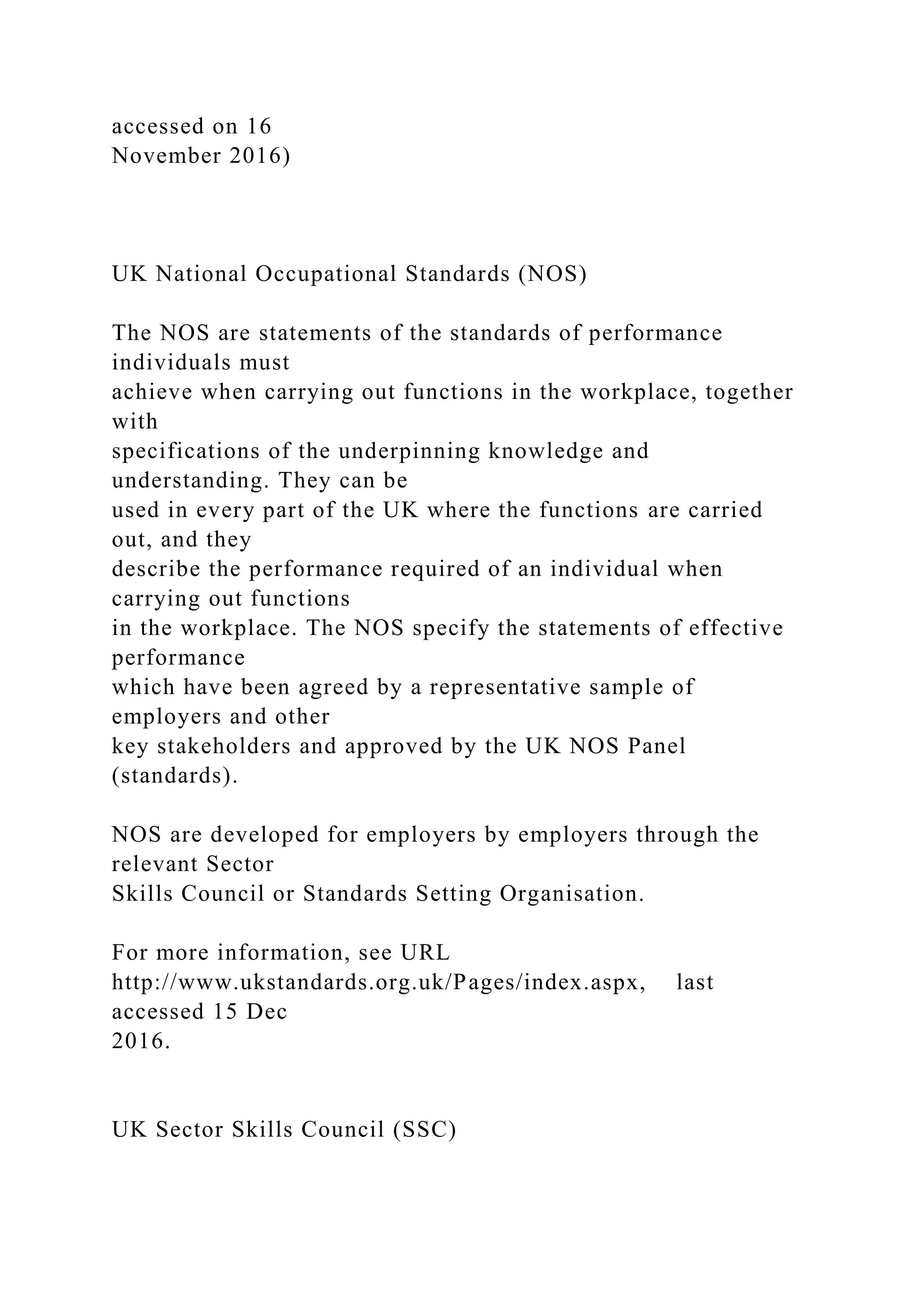 accessed on 16
November 2016)
UK National Occupational Standards (NOS)
The NOS are statements of the standards of performance
individuals must
achieve when carrying out functions in the workplace, together
with
specifications of the underpinning knowledge and
understanding. They can be
used in every part of the UK where the functions are carried
out, and they
describe the performance required of an individual when
carrying out functions
in the workplace. The NOS specify the statements of effective
performance
which have been agreed by a representative sample of
employers and other
key stakeholders and approved by the UK NOS Panel
(standards).
NOS are developed for employers by employers through the
relevant Sector
Skills Council or Standards Setting Organisation.
For more information, see URL
http://www.ukstandards.org.uk/Pages/index.aspx, last
accessed 15 Dec
2016.
UK Sector Skills Council (SSC)
 