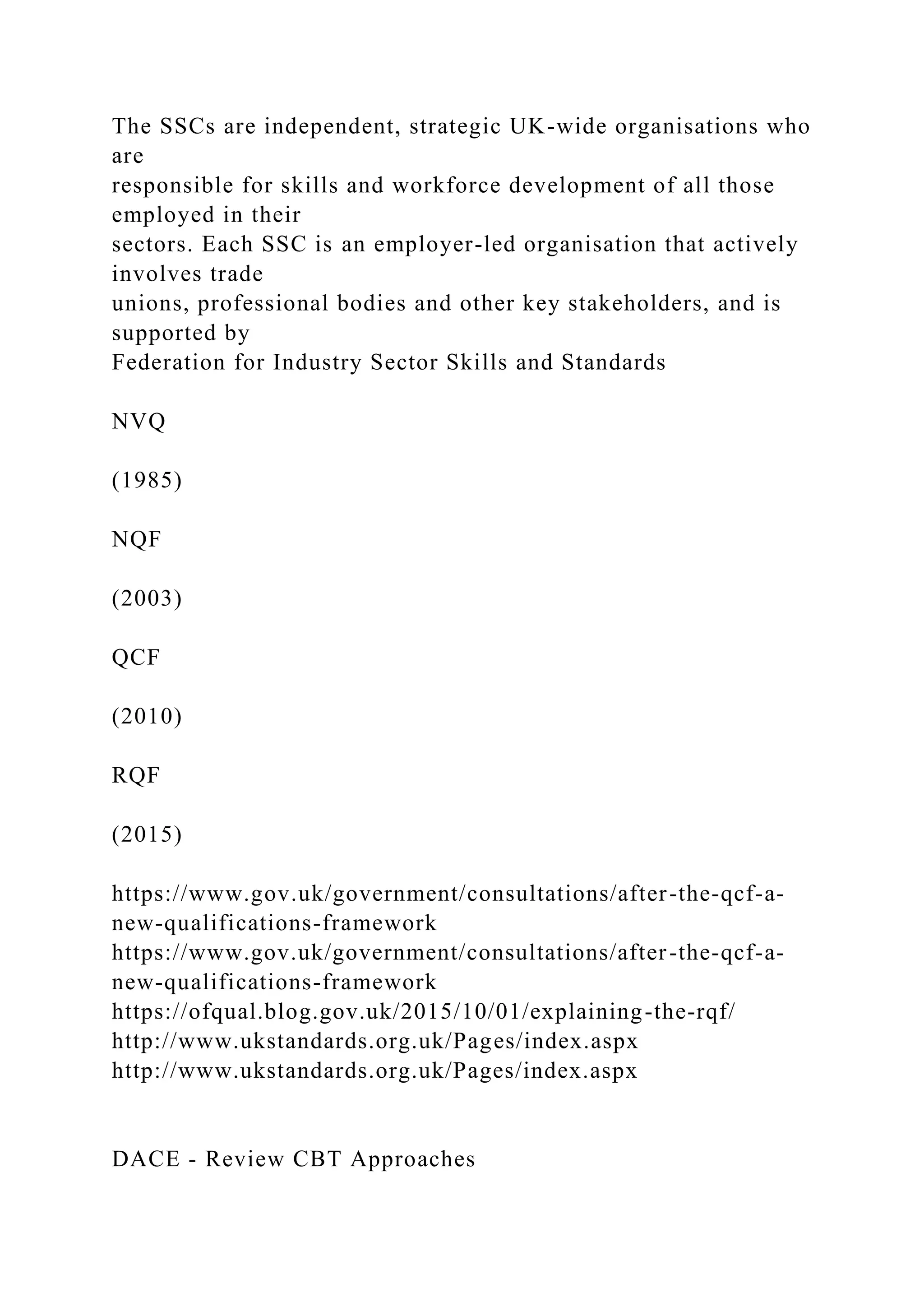 The SSCs are independent, strategic UK-wide organisations who
are
responsible for skills and workforce development of all those
employed in their
sectors. Each SSC is an employer-led organisation that actively
involves trade
unions, professional bodies and other key stakeholders, and is
supported by
Federation for Industry Sector Skills and Standards
NVQ
(1985)
NQF
(2003)
QCF
(2010)
RQF
(2015)
https://www.gov.uk/government/consultations/after-the-qcf-a-
new-qualifications-framework
https://www.gov.uk/government/consultations/after-the-qcf-a-
new-qualifications-framework
https://ofqual.blog.gov.uk/2015/10/01/explaining-the-rqf/
http://www.ukstandards.org.uk/Pages/index.aspx
http://www.ukstandards.org.uk/Pages/index.aspx
DACE - Review CBT Approaches
 