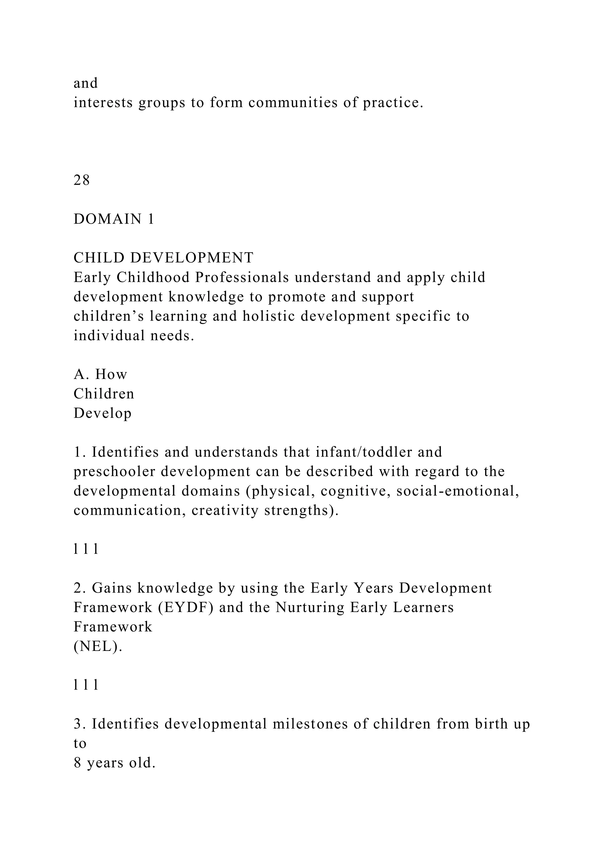 and
interests groups to form communities of practice.
28
DOMAIN 1
CHILD DEVELOPMENT
Early Childhood Professionals understand and apply child
development knowledge to promote and support
children’s learning and holistic development specific to
individual needs.
A. How
Children
Develop
1. Identifies and understands that infant/toddler and
preschooler development can be described with regard to the
developmental domains (physical, cognitive, social-emotional,
communication, creativity strengths).
l l l
2. Gains knowledge by using the Early Years Development
Framework (EYDF) and the Nurturing Early Learners
Framework
(NEL).
l l l
3. Identifies developmental milestones of children from birth up
to
8 years old.
 