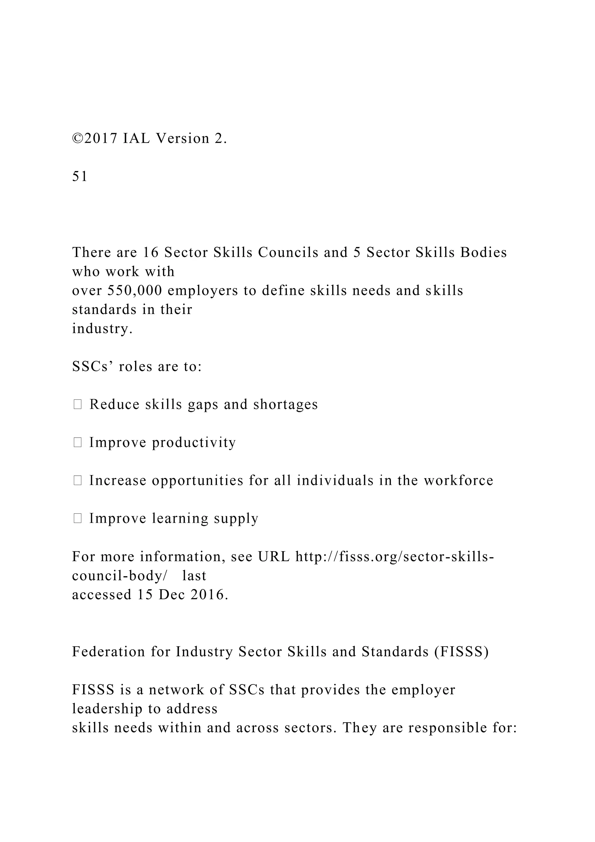 ©2017 IAL Version 2.
51
There are 16 Sector Skills Councils and 5 Sector Skills Bodies
who work with
over 550,000 employers to define skills needs and skills
standards in their
industry.
SSCs’ roles are to:
For more information, see URL http://fisss.org/sector-skills-
council-body/ last
accessed 15 Dec 2016.
Federation for Industry Sector Skills and Standards (FISSS)
FISSS is a network of SSCs that provides the employer
leadership to address
skills needs within and across sectors. They are responsible for:
 