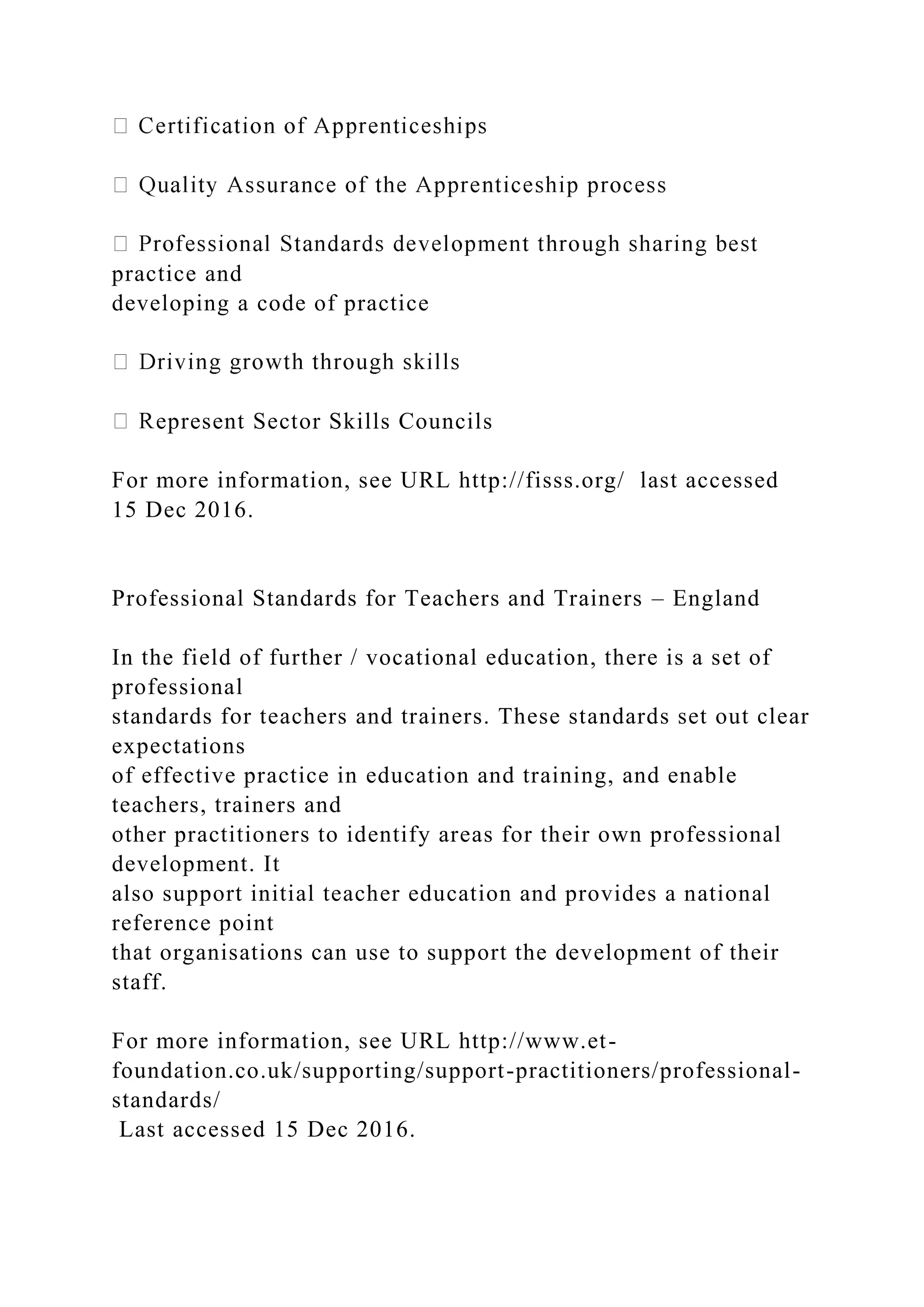 practice and
developing a code of practice
epresent Sector Skills Councils
For more information, see URL http://fisss.org/ last accessed
15 Dec 2016.
Professional Standards for Teachers and Trainers – England
In the field of further / vocational education, there is a set of
professional
standards for teachers and trainers. These standards set out clear
expectations
of effective practice in education and training, and enable
teachers, trainers and
other practitioners to identify areas for their own professional
development. It
also support initial teacher education and provides a national
reference point
that organisations can use to support the development of their
staff.
For more information, see URL http://www.et-
foundation.co.uk/supporting/support-practitioners/professional-
standards/
Last accessed 15 Dec 2016.
 