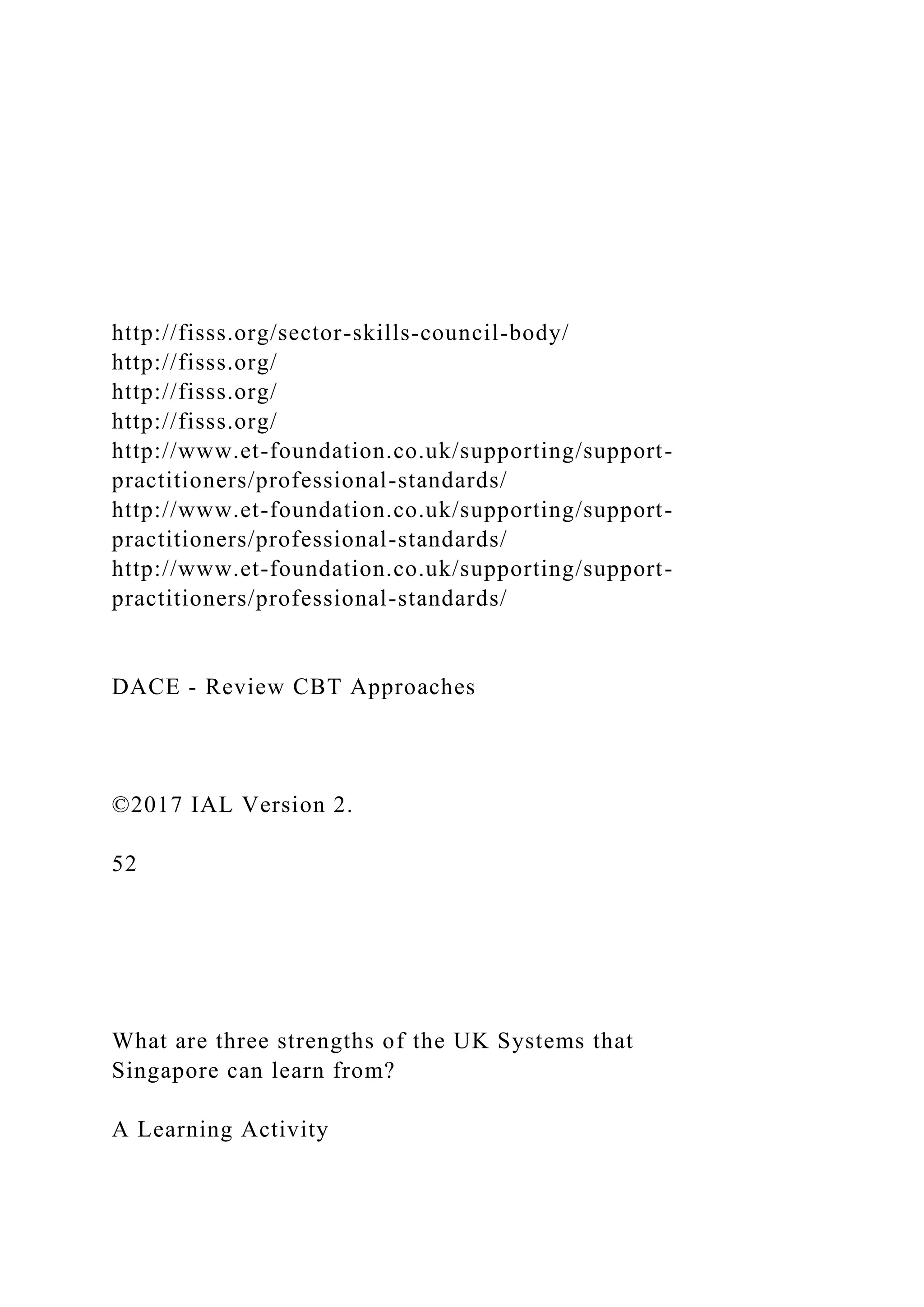 http://fisss.org/sector-skills-council-body/
http://fisss.org/
http://fisss.org/
http://fisss.org/
http://www.et-foundation.co.uk/supporting/support-
practitioners/professional-standards/
http://www.et-foundation.co.uk/supporting/support-
practitioners/professional-standards/
http://www.et-foundation.co.uk/supporting/support-
practitioners/professional-standards/
DACE - Review CBT Approaches
©2017 IAL Version 2.
52
What are three strengths of the UK Systems that
Singapore can learn from?
A Learning Activity
 