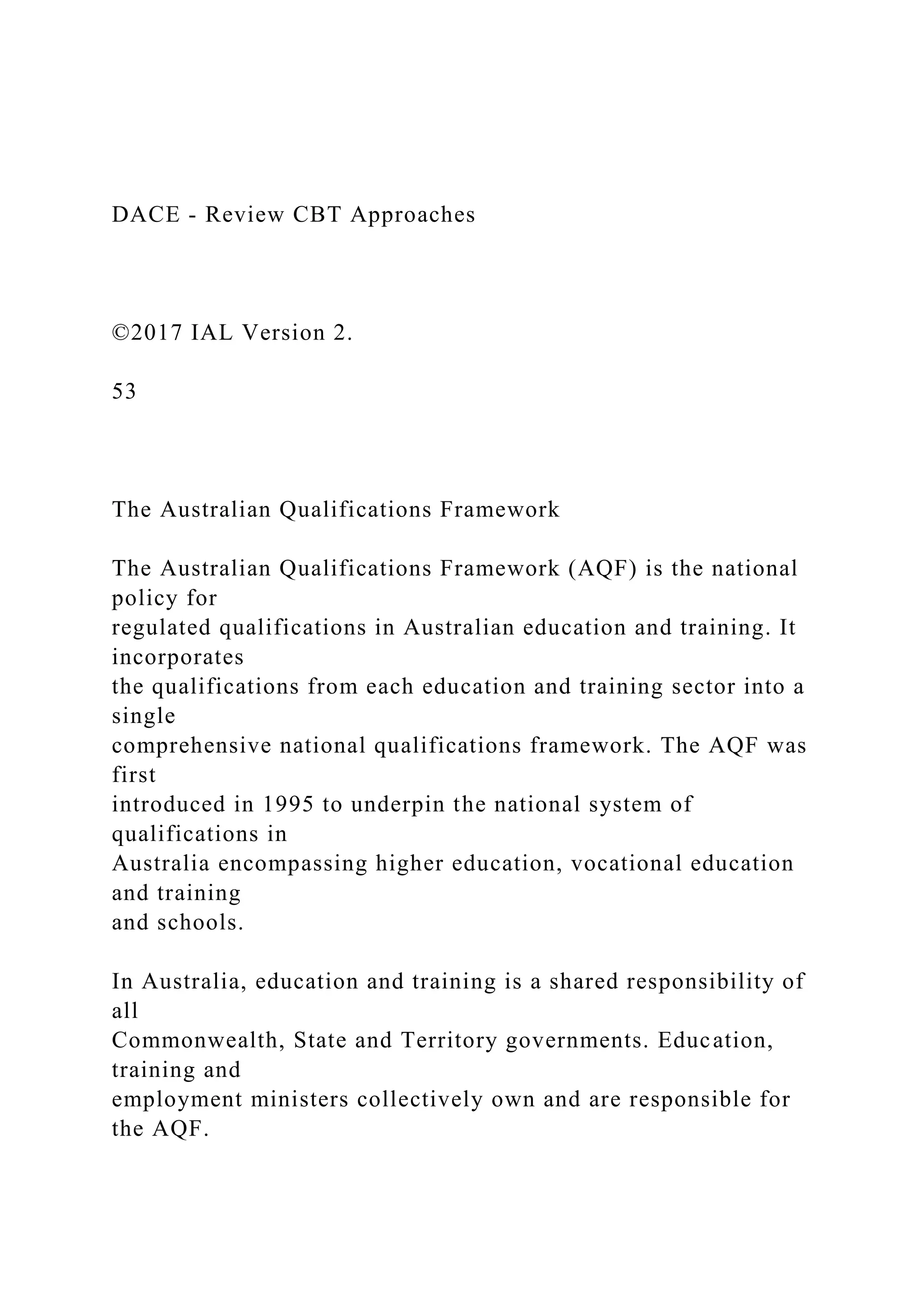 DACE - Review CBT Approaches
©2017 IAL Version 2.
53
The Australian Qualifications Framework
The Australian Qualifications Framework (AQF) is the national
policy for
regulated qualifications in Australian education and training. It
incorporates
the qualifications from each education and training sector into a
single
comprehensive national qualifications framework. The AQF was
first
introduced in 1995 to underpin the national system of
qualifications in
Australia encompassing higher education, vocational education
and training
and schools.
In Australia, education and training is a shared responsibility of
all
Commonwealth, State and Territory governments. Education,
training and
employment ministers collectively own and are responsible for
the AQF.
 