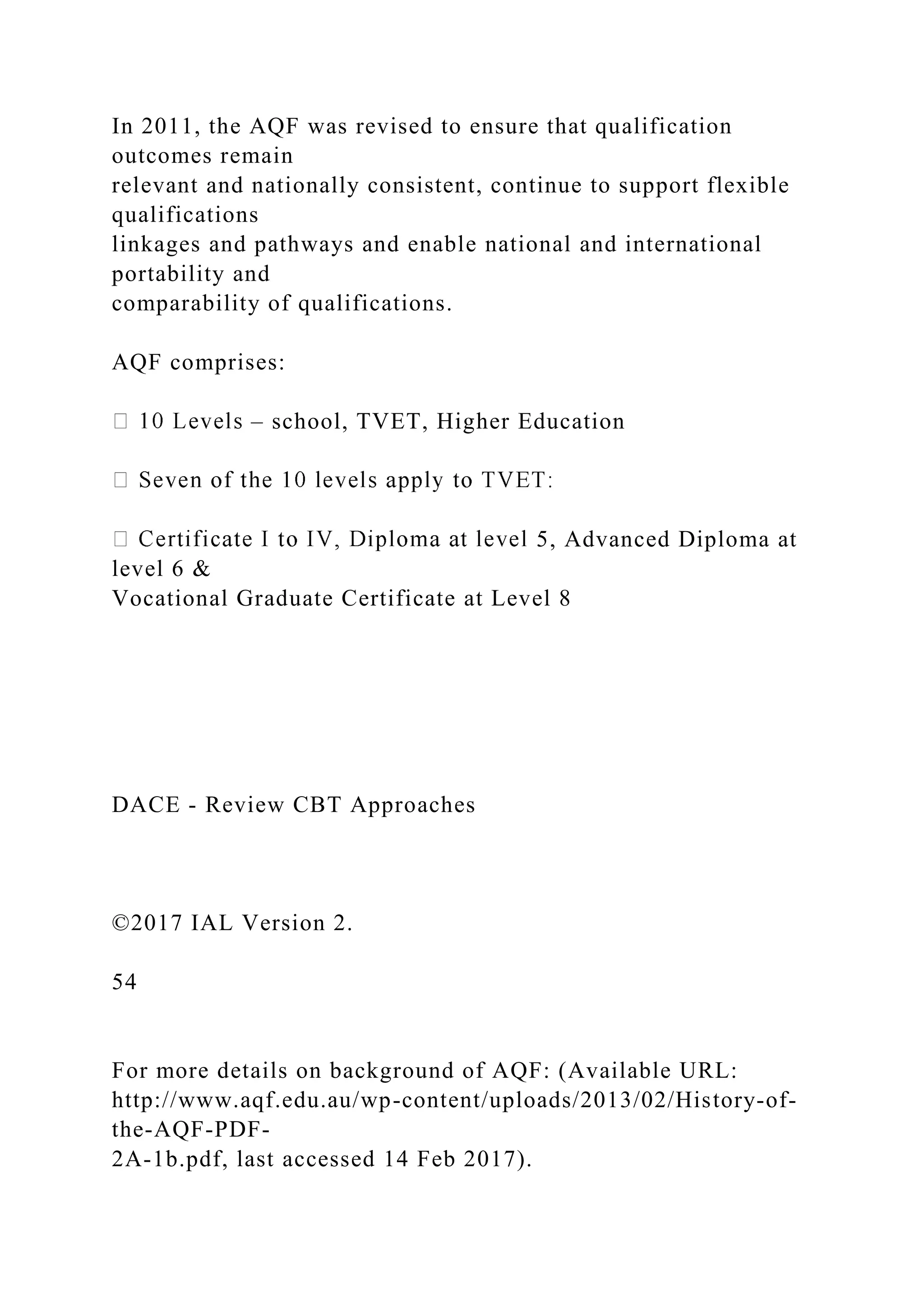 In 2011, the AQF was revised to ensure that qualification
outcomes remain
relevant and nationally consistent, continue to support flexible
qualifications
linkages and pathways and enable national and international
portability and
comparability of qualifications.
AQF comprises:
– school, TVET, Higher Education
5, Advanced Diploma at
level 6 &
Vocational Graduate Certificate at Level 8
DACE - Review CBT Approaches
©2017 IAL Version 2.
54
For more details on background of AQF: (Available URL:
http://www.aqf.edu.au/wp-content/uploads/2013/02/History-of-
the-AQF-PDF-
2A-1b.pdf, last accessed 14 Feb 2017).
 