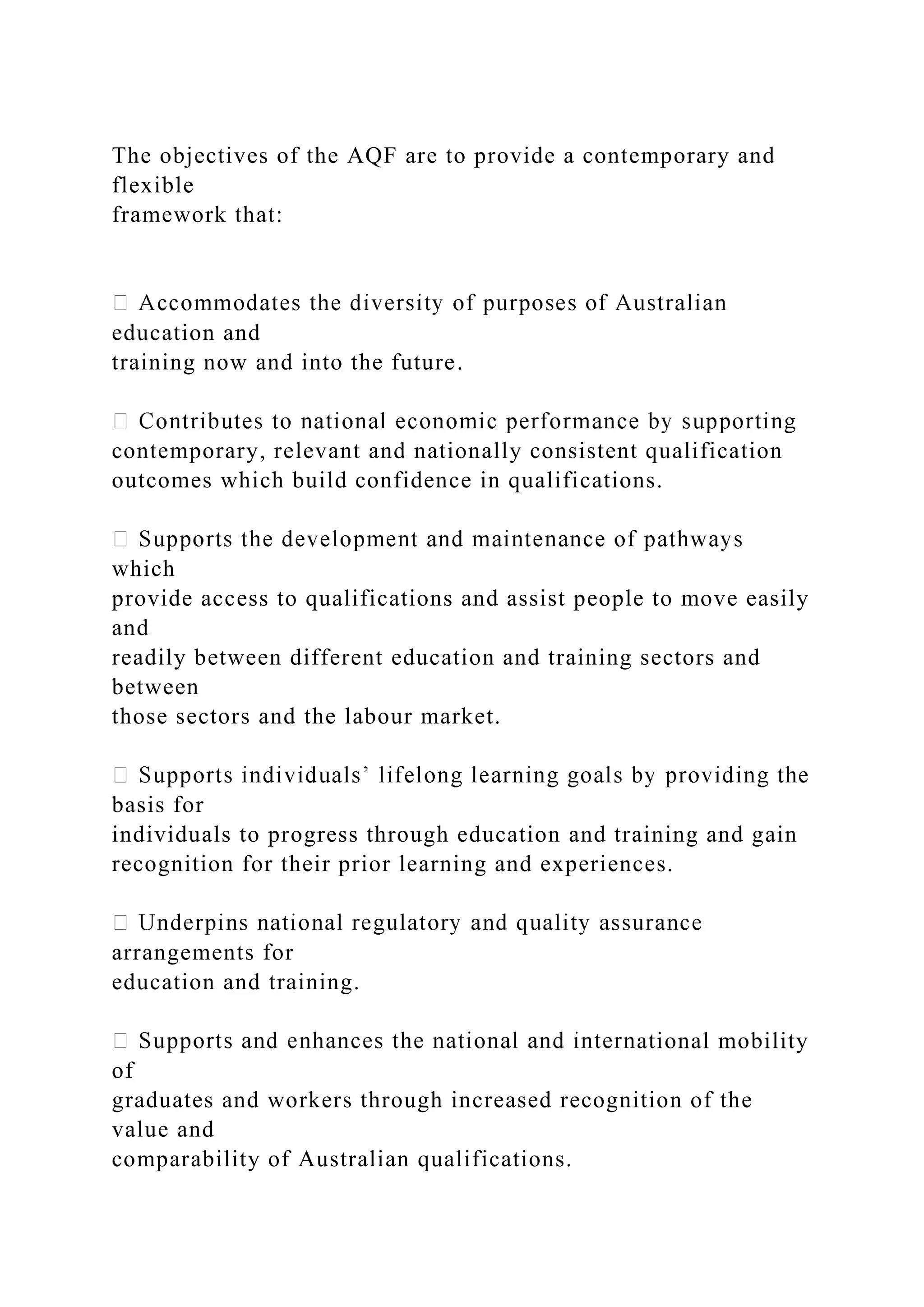 The objectives of the AQF are to provide a contemporary and
flexible
framework that:
education and
training now and into the future.
contemporary, relevant and nationally consistent qualification
outcomes which build confidence in qualifications.
which
provide access to qualifications and assist people to move easily
and
readily between different education and training sectors and
between
those sectors and the labour market.
basis for
individuals to progress through education and training and gain
recognition for their prior learning and experiences.
arrangements for
education and training.
ational mobility
of
graduates and workers through increased recognition of the
value and
comparability of Australian qualifications.
 