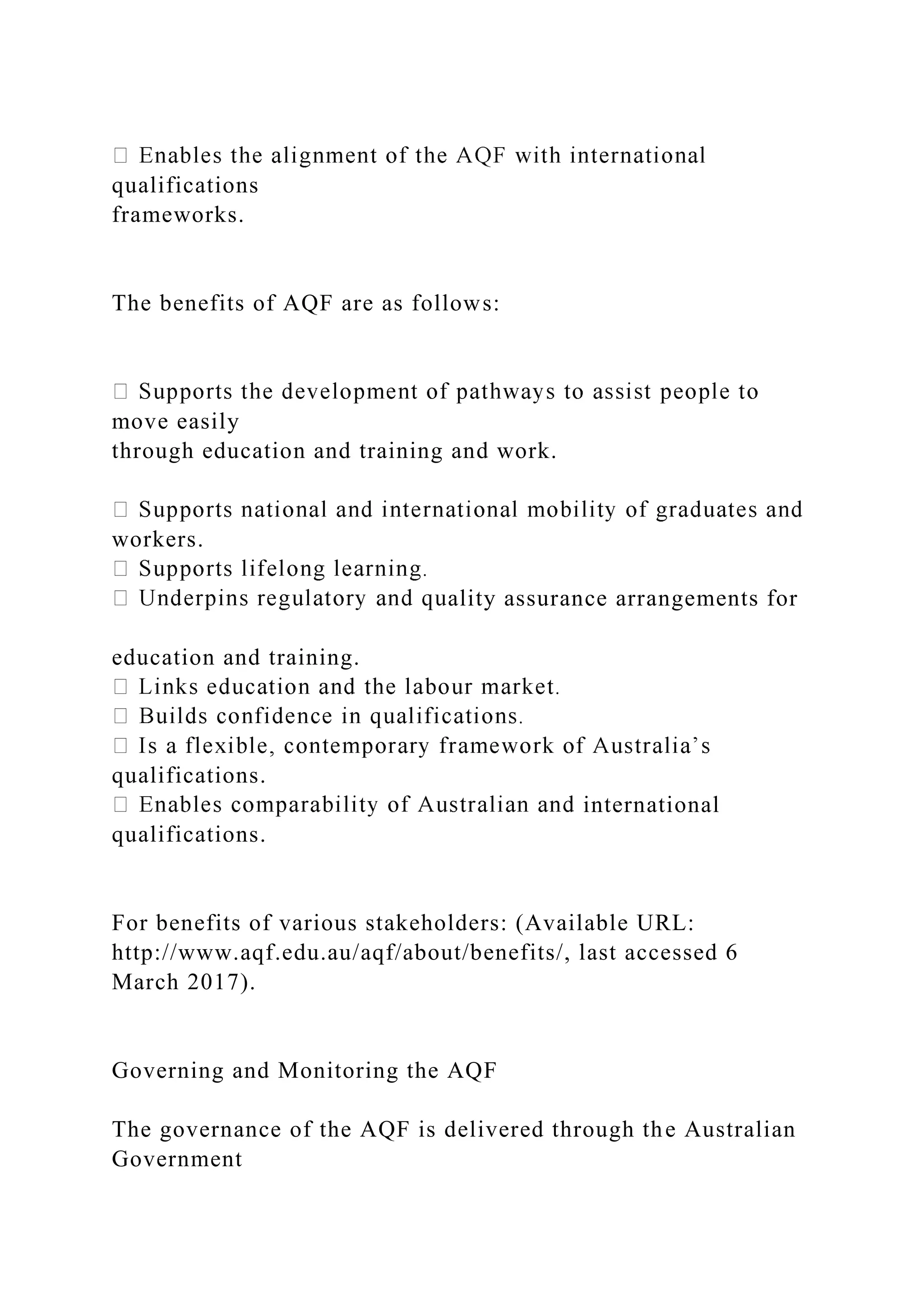 qualifications
frameworks.
The benefits of AQF are as follows:
move easily
through education and training and work.
workers.
ality assurance arrangements for
education and training.
qualifications.
international
qualifications.
For benefits of various stakeholders: (Available URL:
http://www.aqf.edu.au/aqf/about/benefits/, last accessed 6
March 2017).
Governing and Monitoring the AQF
The governance of the AQF is delivered through the Australian
Government
 