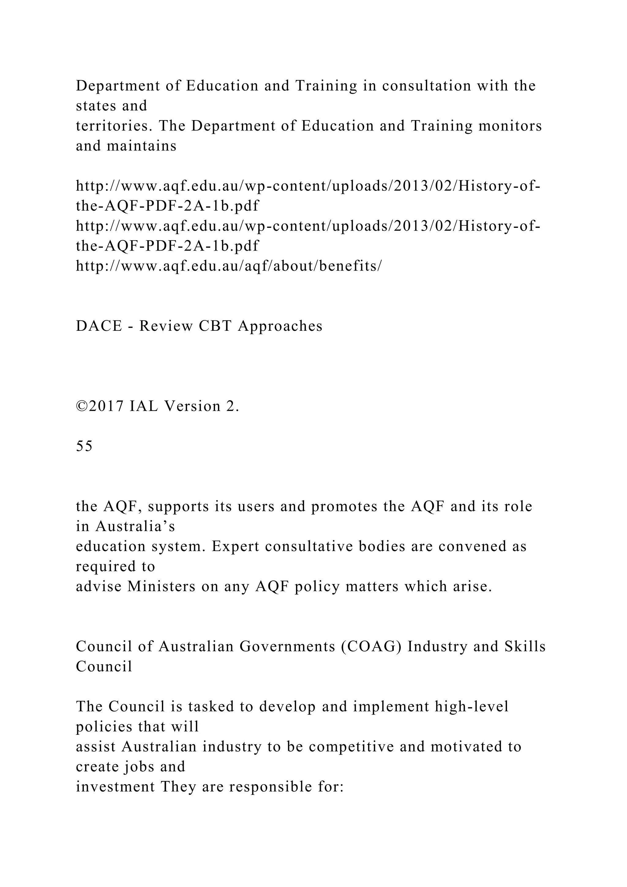 Department of Education and Training in consultation with the
states and
territories. The Department of Education and Training monitors
and maintains
http://www.aqf.edu.au/wp-content/uploads/2013/02/History-of-
the-AQF-PDF-2A-1b.pdf
http://www.aqf.edu.au/wp-content/uploads/2013/02/History-of-
the-AQF-PDF-2A-1b.pdf
http://www.aqf.edu.au/aqf/about/benefits/
DACE - Review CBT Approaches
©2017 IAL Version 2.
55
the AQF, supports its users and promotes the AQF and its role
in Australia’s
education system. Expert consultative bodies are convened as
required to
advise Ministers on any AQF policy matters which arise.
Council of Australian Governments (COAG) Industry and Skills
Council
The Council is tasked to develop and implement high-level
policies that will
assist Australian industry to be competitive and motivated to
create jobs and
investment They are responsible for:
 