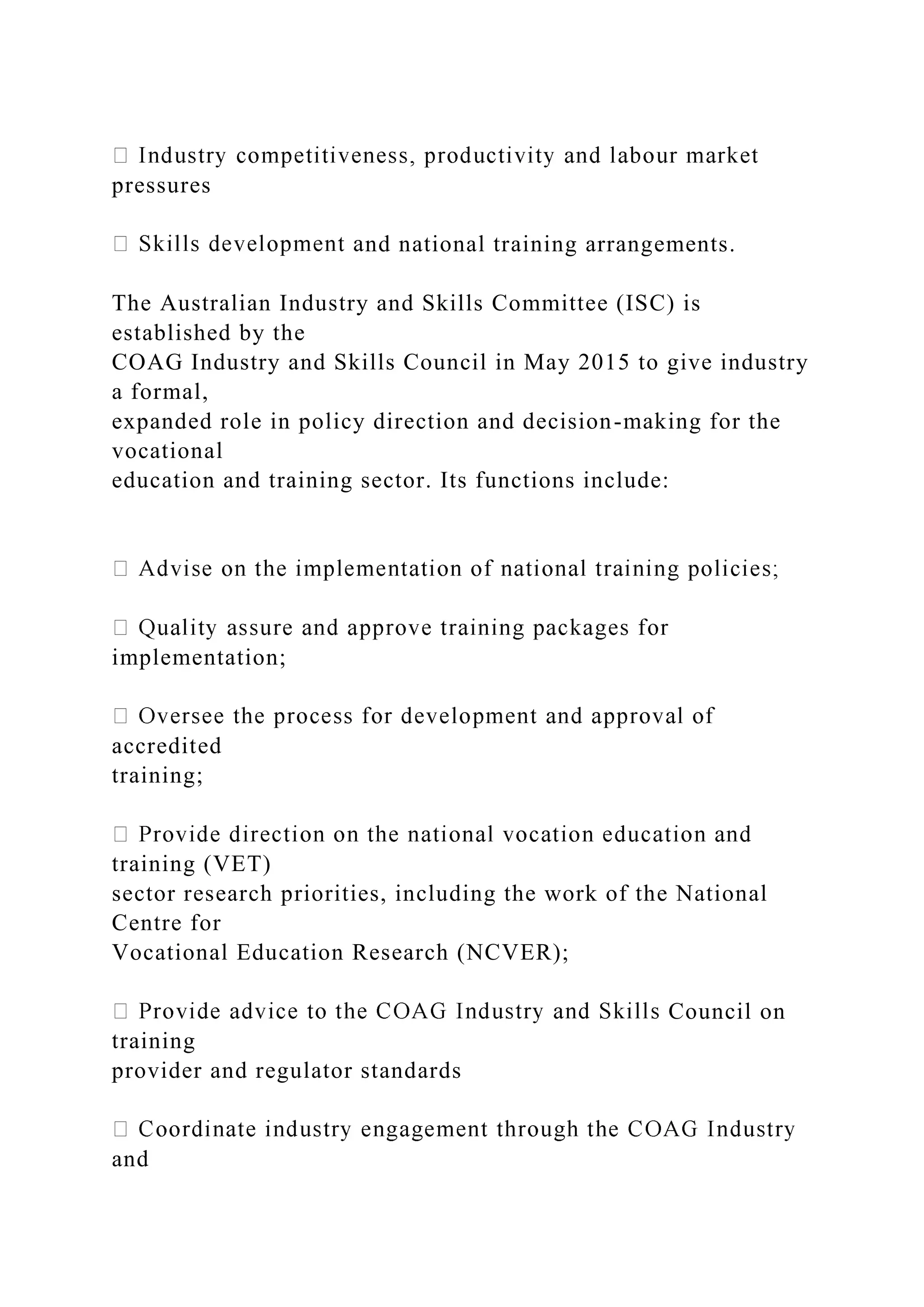 pressures
nd national training arrangements.
The Australian Industry and Skills Committee (ISC) is
established by the
COAG Industry and Skills Council in May 2015 to give industry
a formal,
expanded role in policy direction and decision-making for the
vocational
education and training sector. Its functions include:
implementation;
accredited
training;
training (VET)
sector research priorities, including the work of the National
Centre for
Vocational Education Research (NCVER);
Council on
training
provider and regulator standards
and
 