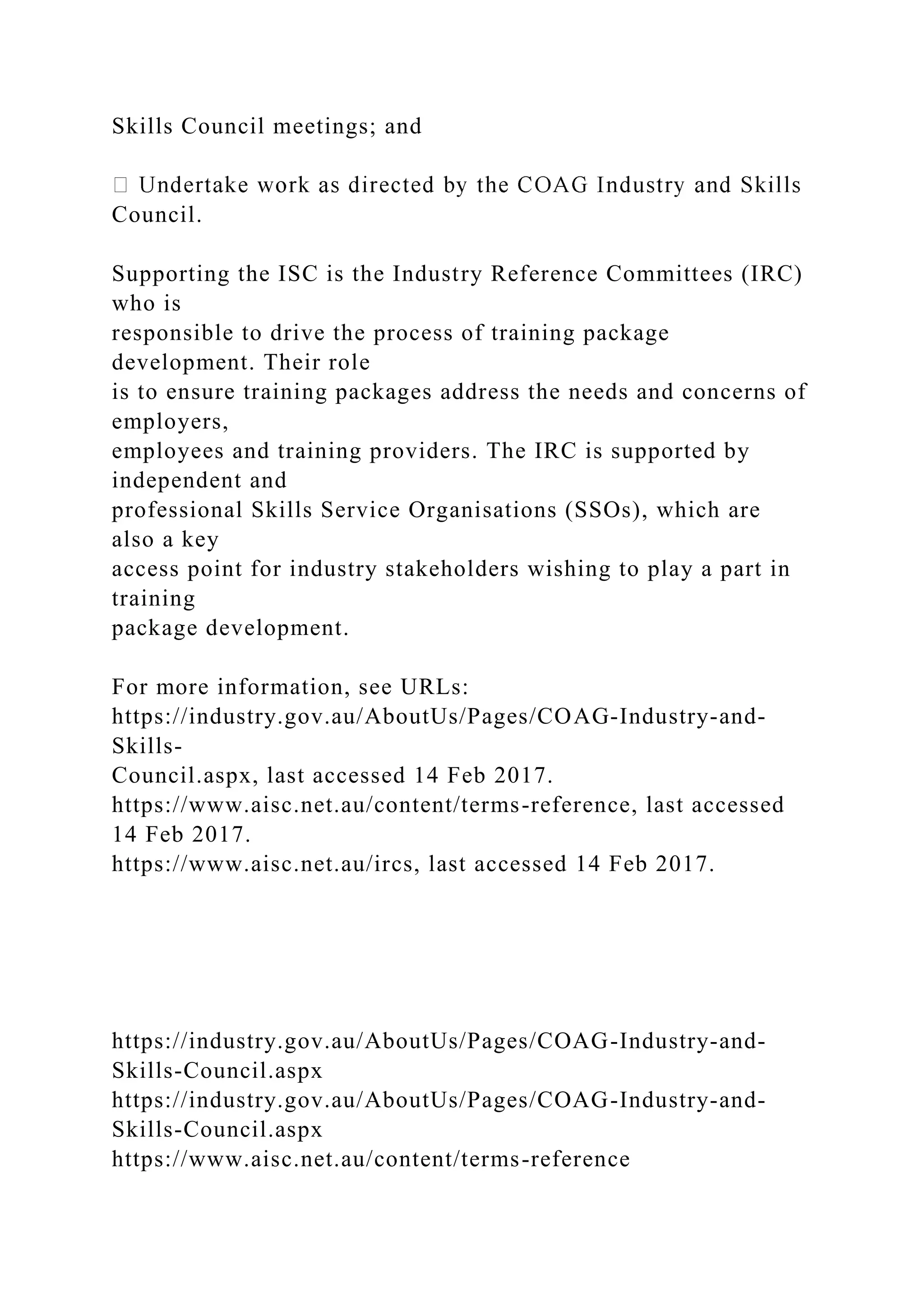Skills Council meetings; and
Council.
Supporting the ISC is the Industry Reference Committees (IRC)
who is
responsible to drive the process of training package
development. Their role
is to ensure training packages address the needs and concerns of
employers,
employees and training providers. The IRC is supported by
independent and
professional Skills Service Organisations (SSOs), which are
also a key
access point for industry stakeholders wishing to play a part in
training
package development.
For more information, see URLs:
https://industry.gov.au/AboutUs/Pages/COAG-Industry-and-
Skills-
Council.aspx, last accessed 14 Feb 2017.
https://www.aisc.net.au/content/terms-reference, last accessed
14 Feb 2017.
https://www.aisc.net.au/ircs, last accessed 14 Feb 2017.
https://industry.gov.au/AboutUs/Pages/COAG-Industry-and-
Skills-Council.aspx
https://industry.gov.au/AboutUs/Pages/COAG-Industry-and-
Skills-Council.aspx
https://www.aisc.net.au/content/terms-reference
 