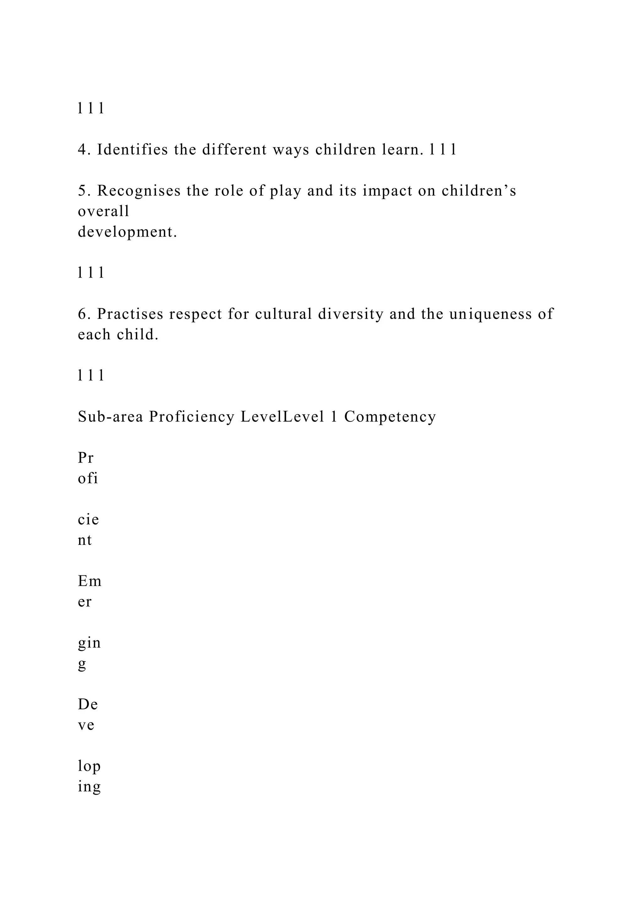 l l l
4. Identifies the different ways children learn. l l l
5. Recognises the role of play and its impact on children’s
overall
development.
l l l
6. Practises respect for cultural diversity and the uniqueness of
each child.
l l l
Sub-area Proficiency LevelLevel 1 Competency
Pr
ofi
cie
nt
Em
er
gin
g
De
ve
lop
ing
 