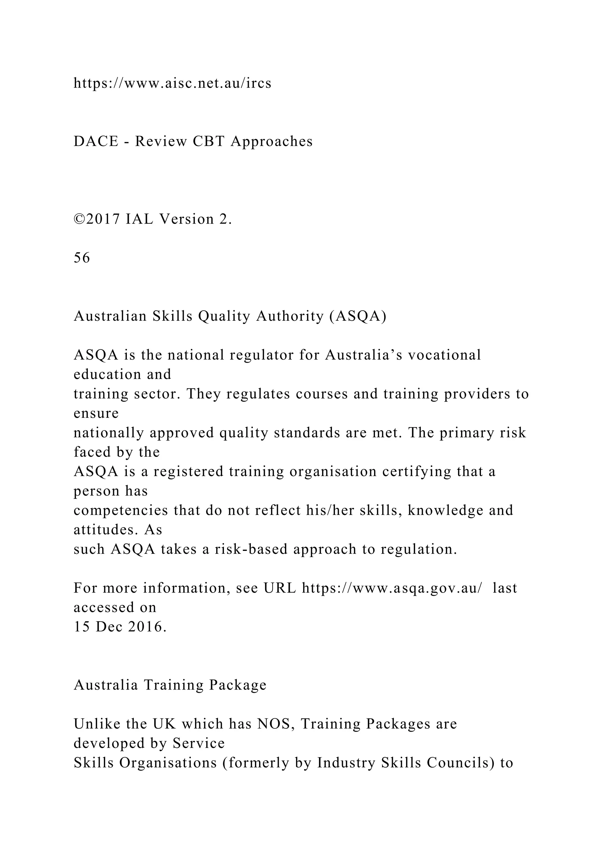 https://www.aisc.net.au/ircs
DACE - Review CBT Approaches
©2017 IAL Version 2.
56
Australian Skills Quality Authority (ASQA)
ASQA is the national regulator for Australia’s vocational
education and
training sector. They regulates courses and training providers to
ensure
nationally approved quality standards are met. The primary risk
faced by the
ASQA is a registered training organisation certifying that a
person has
competencies that do not reflect his/her skills, knowledge and
attitudes. As
such ASQA takes a risk-based approach to regulation.
For more information, see URL https://www.asqa.gov.au/ last
accessed on
15 Dec 2016.
Australia Training Package
Unlike the UK which has NOS, Training Packages are
developed by Service
Skills Organisations (formerly by Industry Skills Councils) to
 