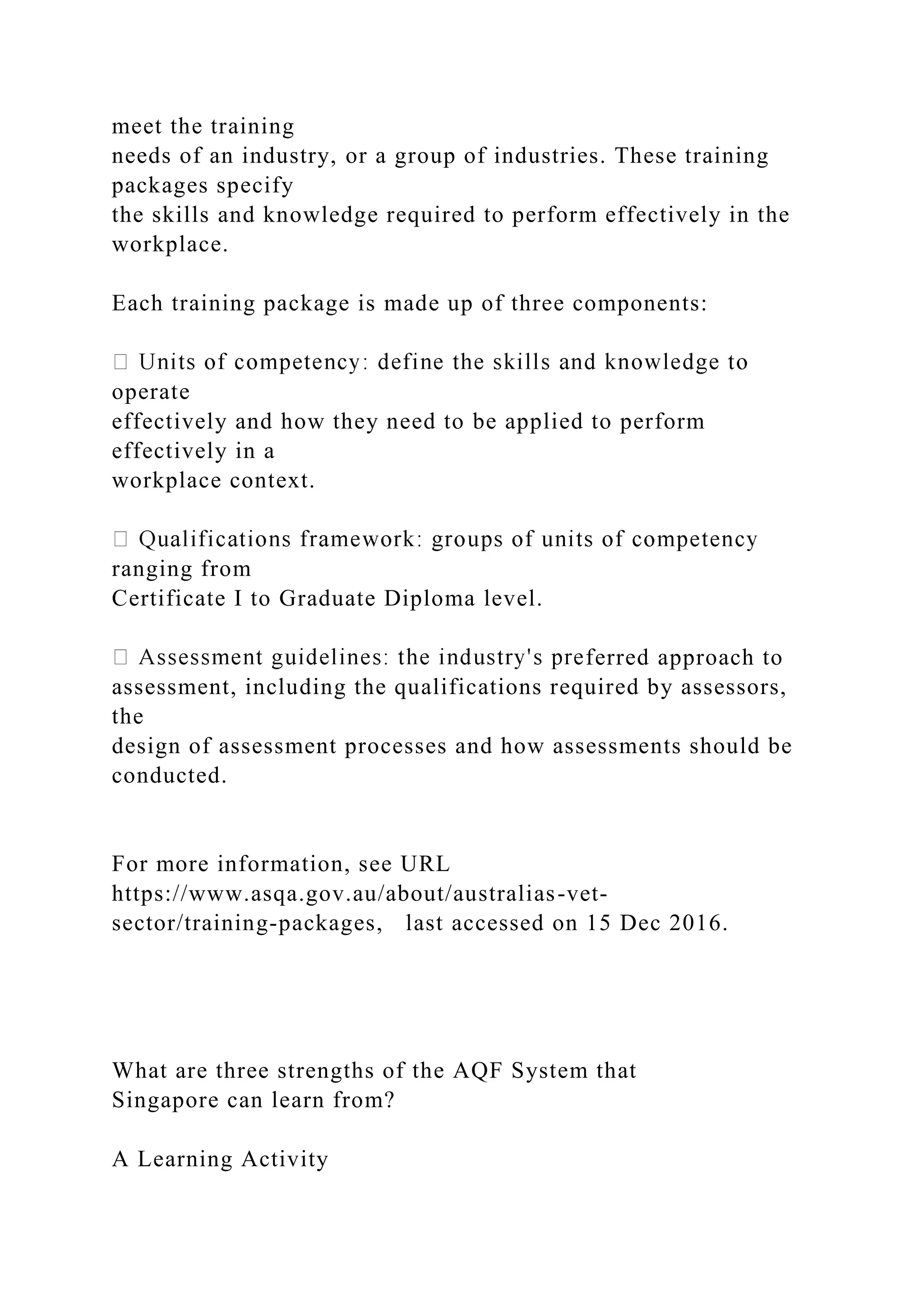 meet the training
needs of an industry, or a group of industries. These training
packages specify
the skills and knowledge required to perform effectively in the
workplace.
Each training package is made up of three components:
operate
effectively and how they need to be applied to perform
effectively in a
workplace context.
ranging from
Certificate I to Graduate Diploma level.
ferred approach to
assessment, including the qualifications required by assessors,
the
design of assessment processes and how assessments should be
conducted.
For more information, see URL
https://www.asqa.gov.au/about/australias-vet-
sector/training-packages, last accessed on 15 Dec 2016.
What are three strengths of the AQF System that
Singapore can learn from?
A Learning Activity
 
