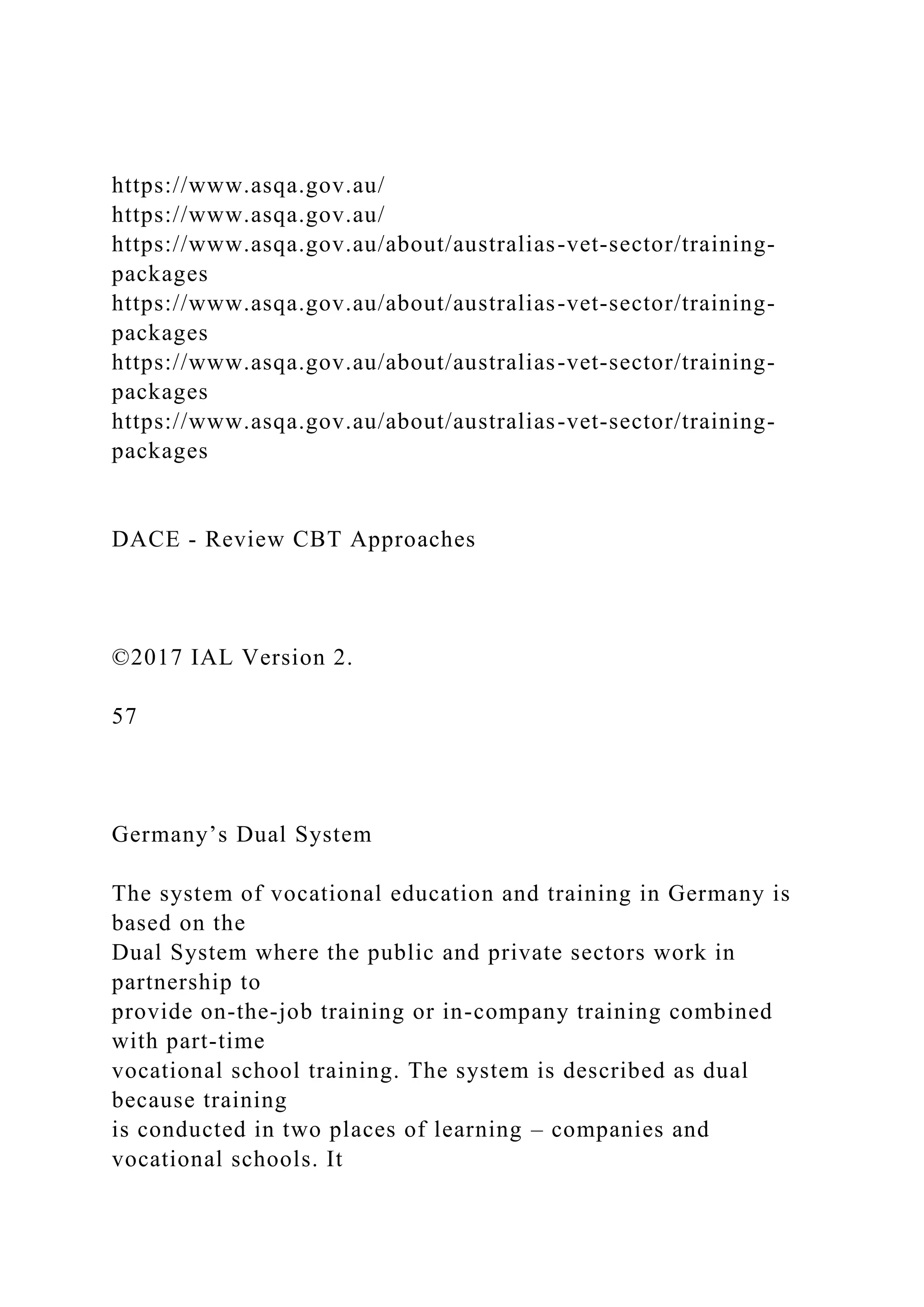 https://www.asqa.gov.au/
https://www.asqa.gov.au/
https://www.asqa.gov.au/about/australias-vet-sector/training-
packages
https://www.asqa.gov.au/about/australias-vet-sector/training-
packages
https://www.asqa.gov.au/about/australias-vet-sector/training-
packages
https://www.asqa.gov.au/about/australias-vet-sector/training-
packages
DACE - Review CBT Approaches
©2017 IAL Version 2.
57
Germany’s Dual System
The system of vocational education and training in Germany is
based on the
Dual System where the public and private sectors work in
partnership to
provide on-the-job training or in-company training combined
with part-time
vocational school training. The system is described as dual
because training
is conducted in two places of learning – companies and
vocational schools. It
 