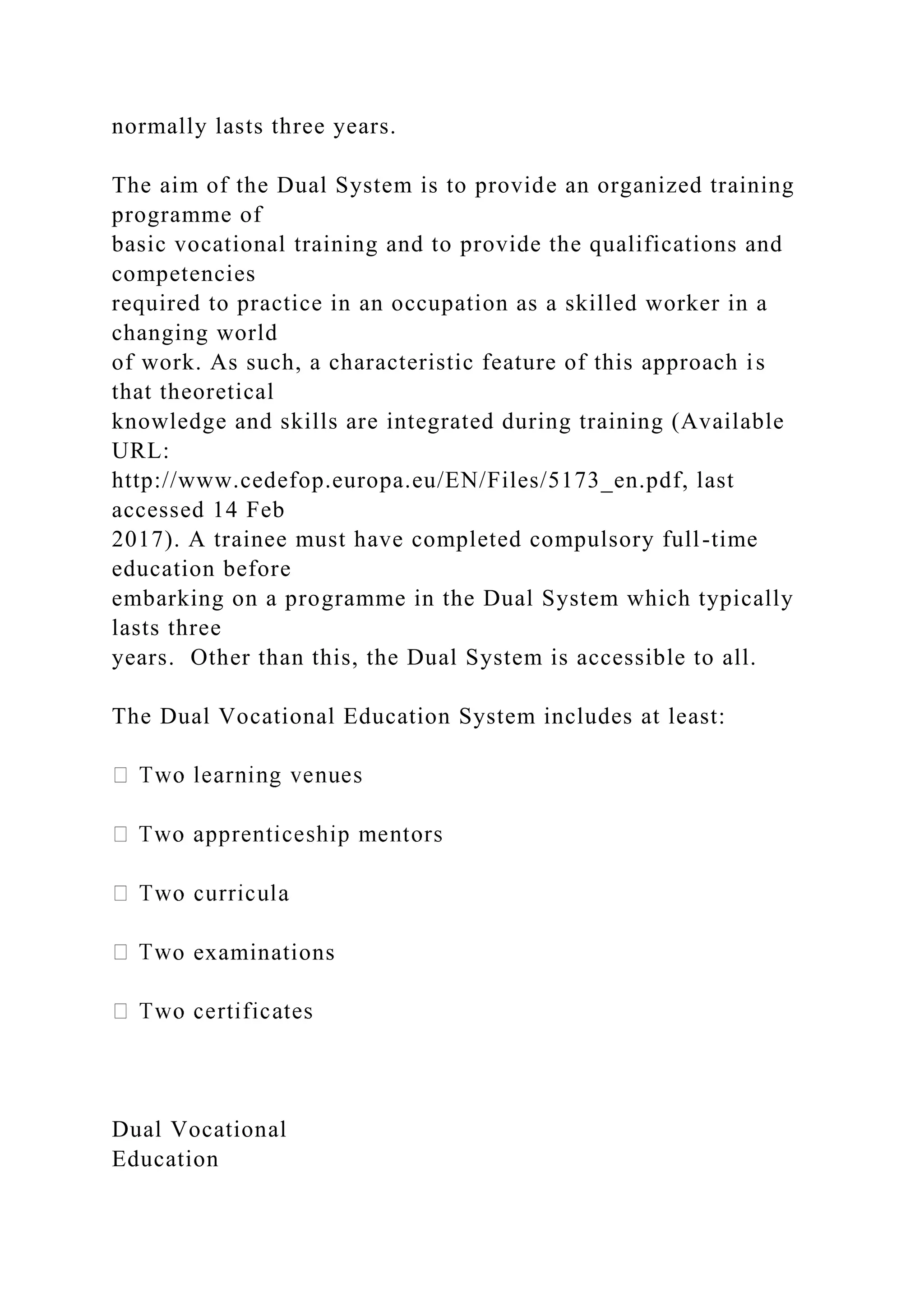 normally lasts three years.
The aim of the Dual System is to provide an organized training
programme of
basic vocational training and to provide the qualifications and
competencies
required to practice in an occupation as a skilled worker in a
changing world
of work. As such, a characteristic feature of this approach is
that theoretical
knowledge and skills are integrated during training (Available
URL:
http://www.cedefop.europa.eu/EN/Files/5173_en.pdf, last
accessed 14 Feb
2017). A trainee must have completed compulsory full-time
education before
embarking on a programme in the Dual System which typically
lasts three
years. Other than this, the Dual System is accessible to all.
The Dual Vocational Education System includes at least:
o examinations
Dual Vocational
Education
 