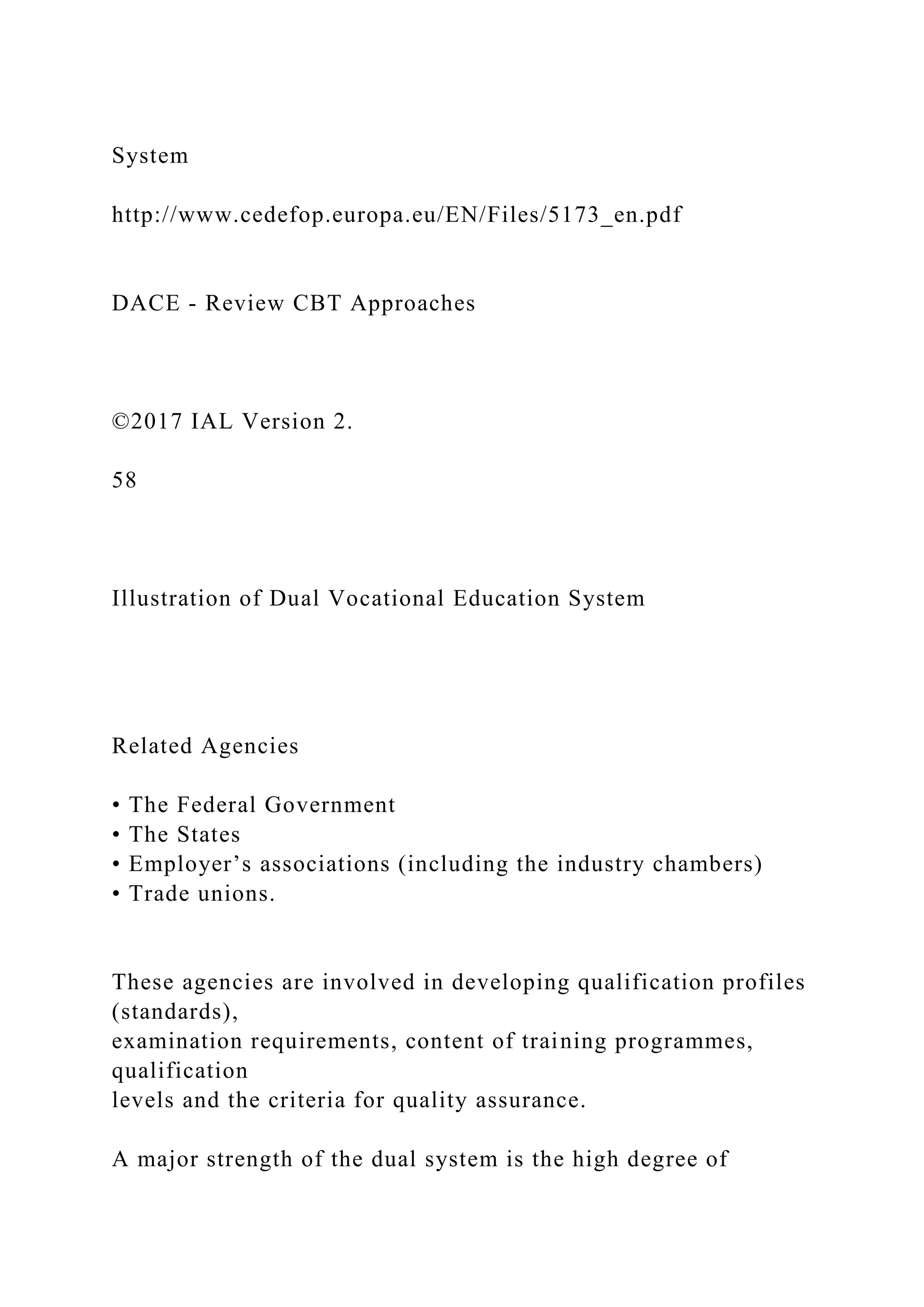 System
http://www.cedefop.europa.eu/EN/Files/5173_en.pdf
DACE - Review CBT Approaches
©2017 IAL Version 2.
58
Illustration of Dual Vocational Education System
Related Agencies
• The Federal Government
• The States
• Employer’s associations (including the industry chambers)
• Trade unions.
These agencies are involved in developing qualification profiles
(standards),
examination requirements, content of training programmes,
qualification
levels and the criteria for quality assurance.
A major strength of the dual system is the high degree of
 