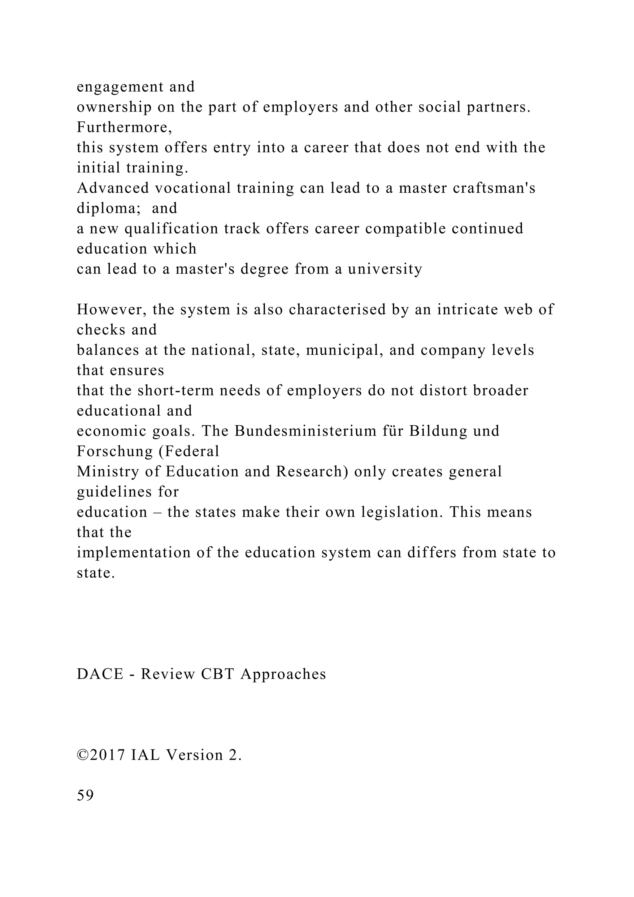 engagement and
ownership on the part of employers and other social partners.
Furthermore,
this system offers entry into a career that does not end with the
initial training.
Advanced vocational training can lead to a master craftsman's
diploma; and
a new qualification track offers career compatible continued
education which
can lead to a master's degree from a university
However, the system is also characterised by an intricate web of
checks and
balances at the national, state, municipal, and company levels
that ensures
that the short-term needs of employers do not distort broader
educational and
economic goals. The Bundesministerium für Bildung und
Forschung (Federal
Ministry of Education and Research) only creates general
guidelines for
education – the states make their own legislation. This means
that the
implementation of the education system can differs from state to
state.
DACE - Review CBT Approaches
©2017 IAL Version 2.
59
 