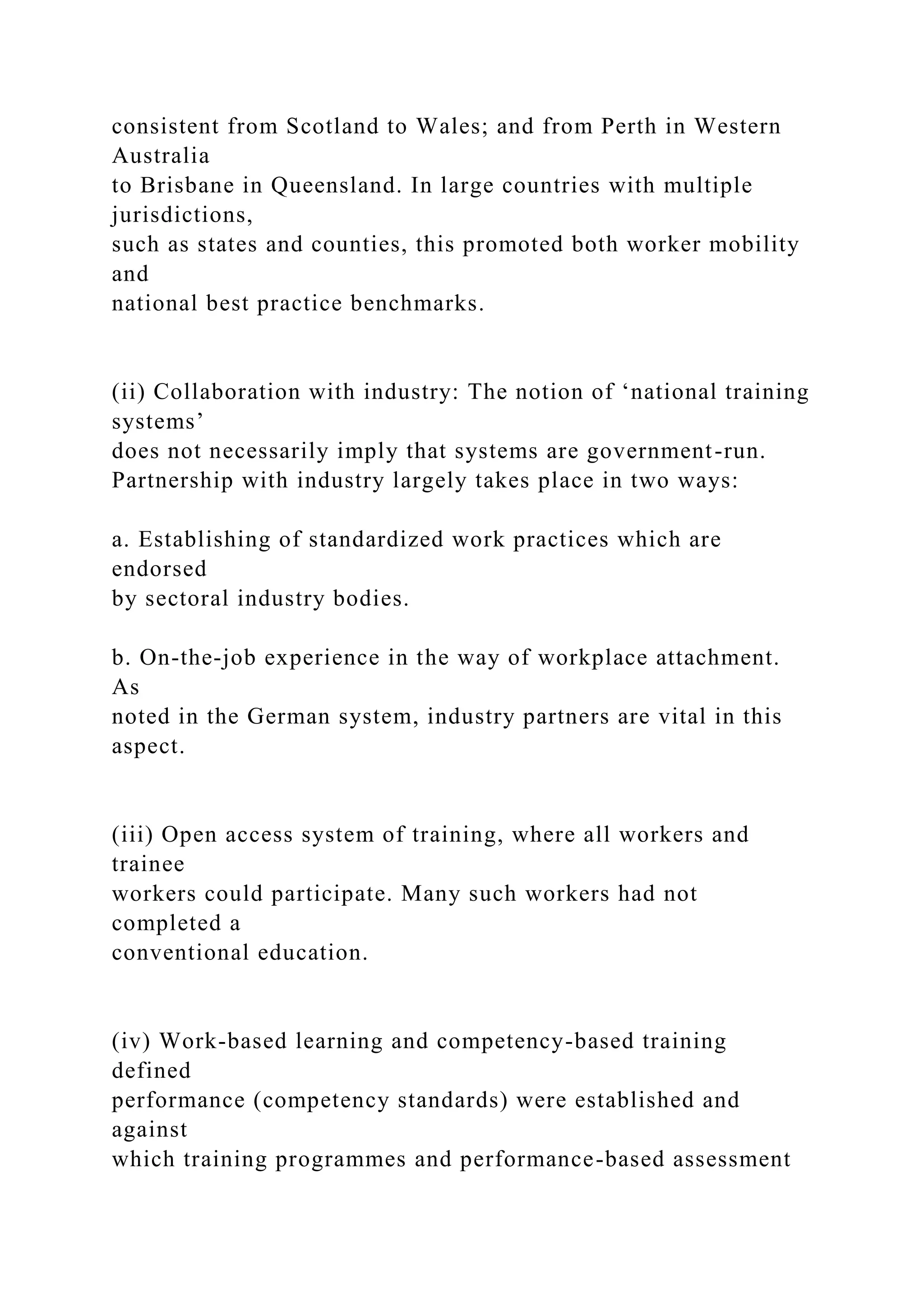 consistent from Scotland to Wales; and from Perth in Western
Australia
to Brisbane in Queensland. In large countries with multiple
jurisdictions,
such as states and counties, this promoted both worker mobility
and
national best practice benchmarks.
(ii) Collaboration with industry: The notion of ‘national training
systems’
does not necessarily imply that systems are government-run.
Partnership with industry largely takes place in two ways:
a. Establishing of standardized work practices which are
endorsed
by sectoral industry bodies.
b. On-the-job experience in the way of workplace attachment.
As
noted in the German system, industry partners are vital in this
aspect.
(iii) Open access system of training, where all workers and
trainee
workers could participate. Many such workers had not
completed a
conventional education.
(iv) Work-based learning and competency-based training
defined
performance (competency standards) were established and
against
which training programmes and performance-based assessment
 