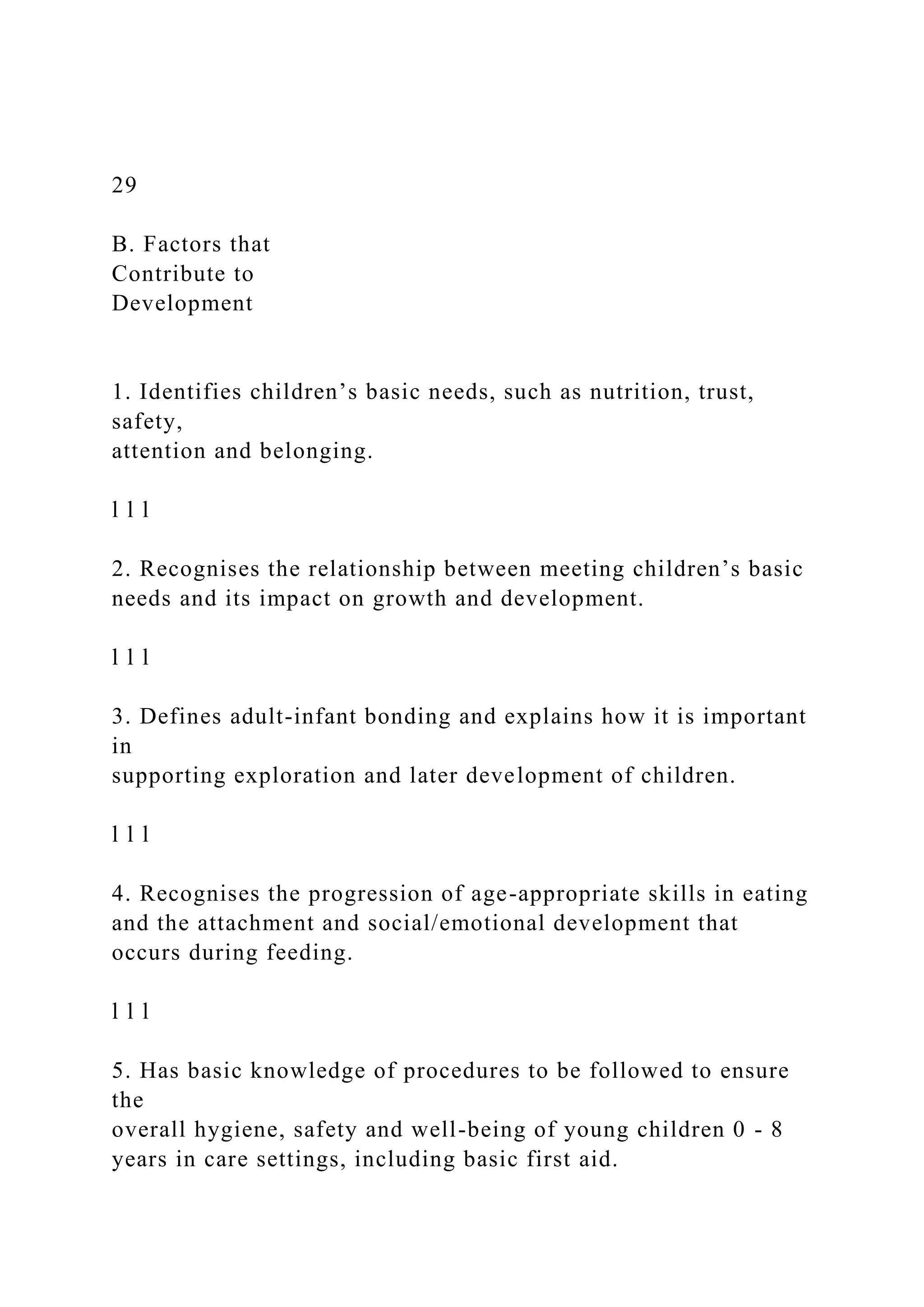 29
B. Factors that
Contribute to
Development
1. Identifies children’s basic needs, such as nutrition, trust,
safety,
attention and belonging.
l l l
2. Recognises the relationship between meeting children’s basic
needs and its impact on growth and development.
l l l
3. Defines adult-infant bonding and explains how it is important
in
supporting exploration and later development of children.
l l l
4. Recognises the progression of age-appropriate skills in eating
and the attachment and social/emotional development that
occurs during feeding.
l l l
5. Has basic knowledge of procedures to be followed to ensure
the
overall hygiene, safety and well-being of young children 0 - 8
years in care settings, including basic first aid.
 