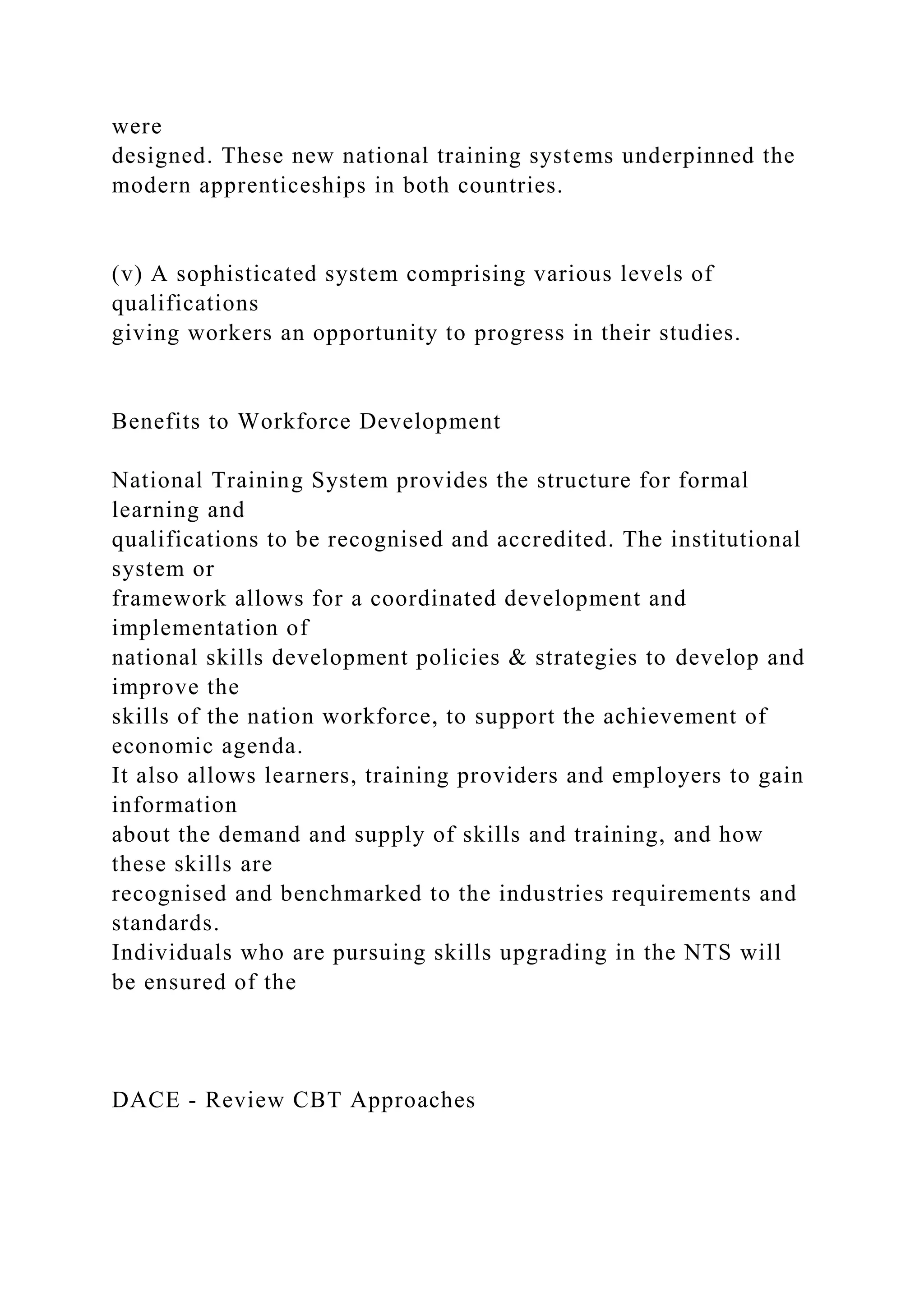 were
designed. These new national training systems underpinned the
modern apprenticeships in both countries.
(v) A sophisticated system comprising various levels of
qualifications
giving workers an opportunity to progress in their studies.
Benefits to Workforce Development
National Training System provides the structure for formal
learning and
qualifications to be recognised and accredited. The institutional
system or
framework allows for a coordinated development and
implementation of
national skills development policies & strategies to develop and
improve the
skills of the nation workforce, to support the achievement of
economic agenda.
It also allows learners, training providers and employers to gain
information
about the demand and supply of skills and training, and how
these skills are
recognised and benchmarked to the industries requirements and
standards.
Individuals who are pursuing skills upgrading in the NTS will
be ensured of the
DACE - Review CBT Approaches
 