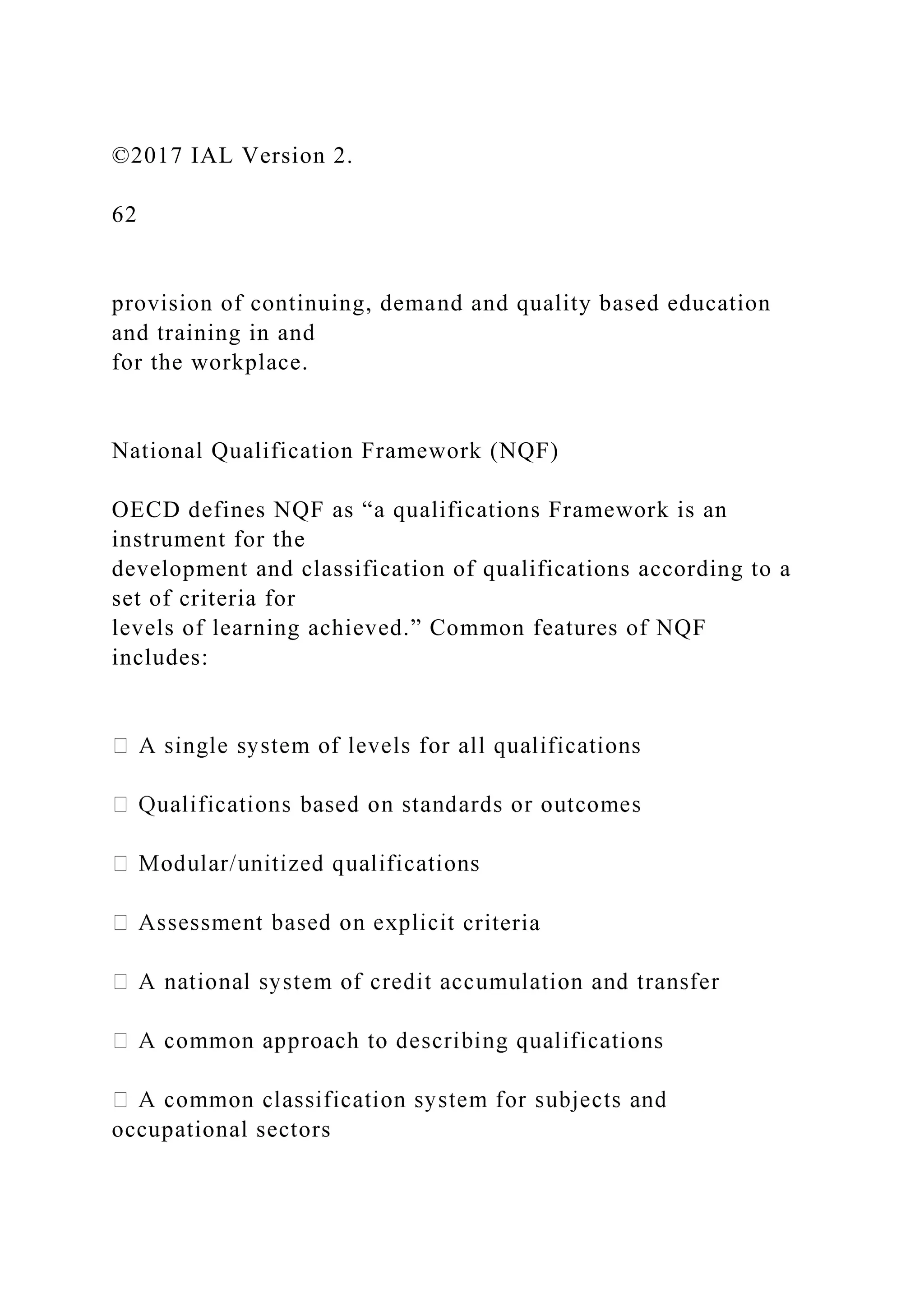 ©2017 IAL Version 2.
62
provision of continuing, demand and quality based education
and training in and
for the workplace.
National Qualification Framework (NQF)
OECD defines NQF as “a qualifications Framework is an
instrument for the
development and classification of qualifications according to a
set of criteria for
levels of learning achieved.” Common features of NQF
includes:
criteria
occupational sectors
 