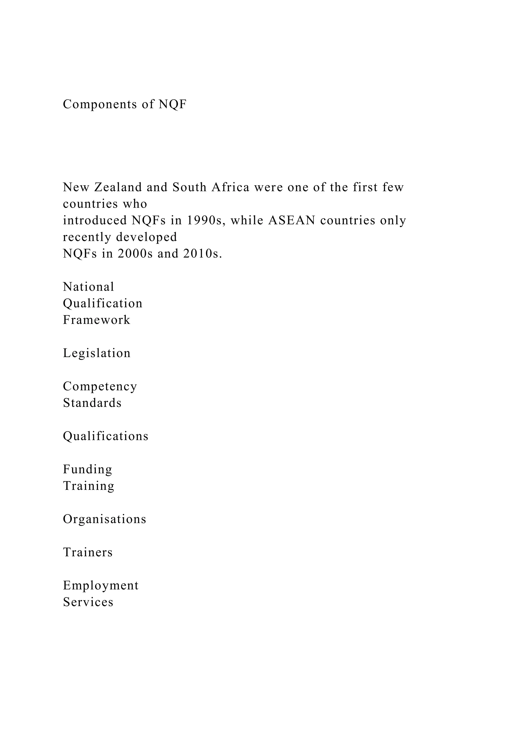 Components of NQF
New Zealand and South Africa were one of the first few
countries who
introduced NQFs in 1990s, while ASEAN countries only
recently developed
NQFs in 2000s and 2010s.
National
Qualification
Framework
Legislation
Competency
Standards
Qualifications
Funding
Training
Organisations
Trainers
Employment
Services
 
