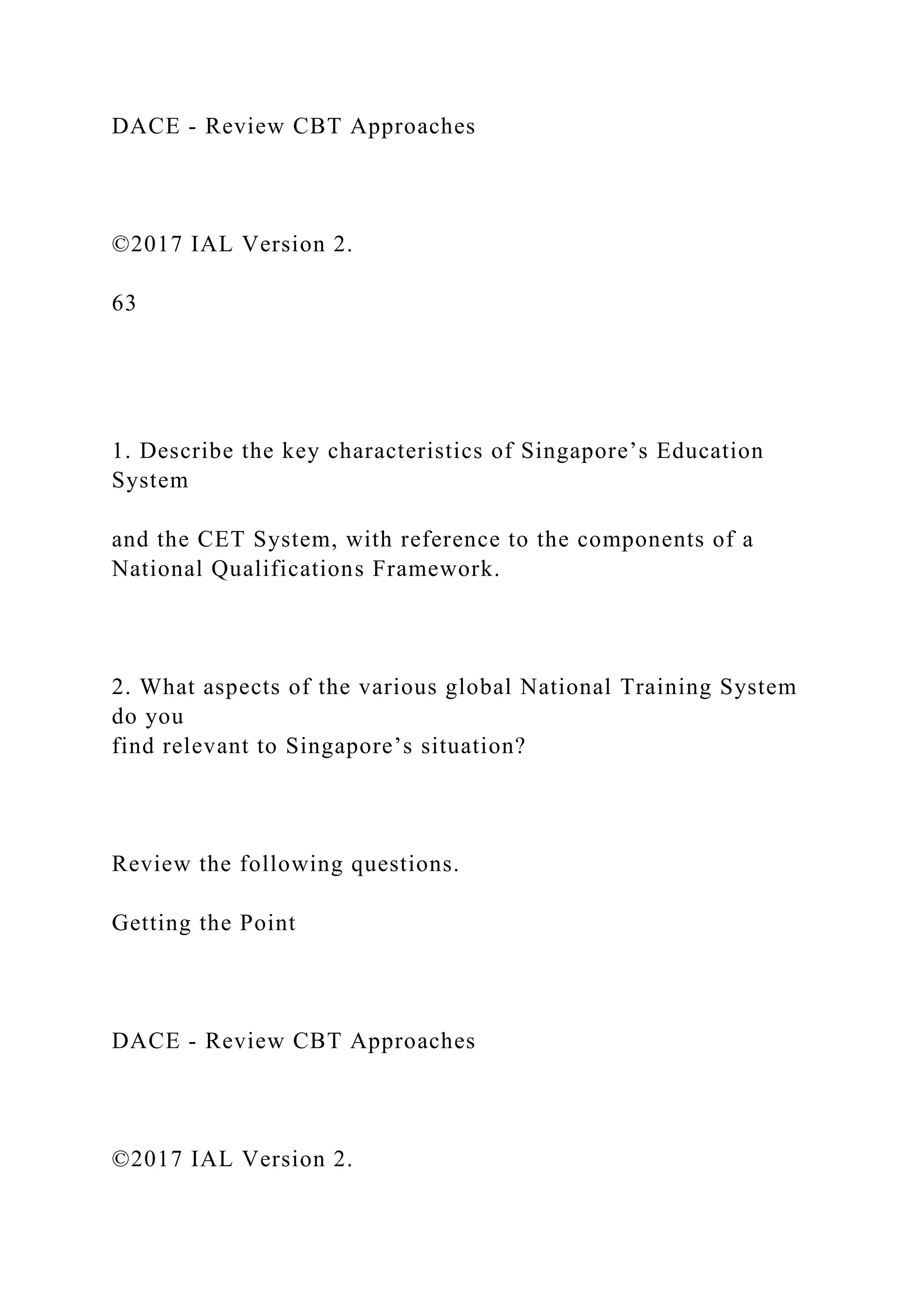 DACE - Review CBT Approaches
©2017 IAL Version 2.
63
1. Describe the key characteristics of Singapore’s Education
System
and the CET System, with reference to the components of a
National Qualifications Framework.
2. What aspects of the various global National Training System
do you
find relevant to Singapore’s situation?
Review the following questions.
Getting the Point
DACE - Review CBT Approaches
©2017 IAL Version 2.
 