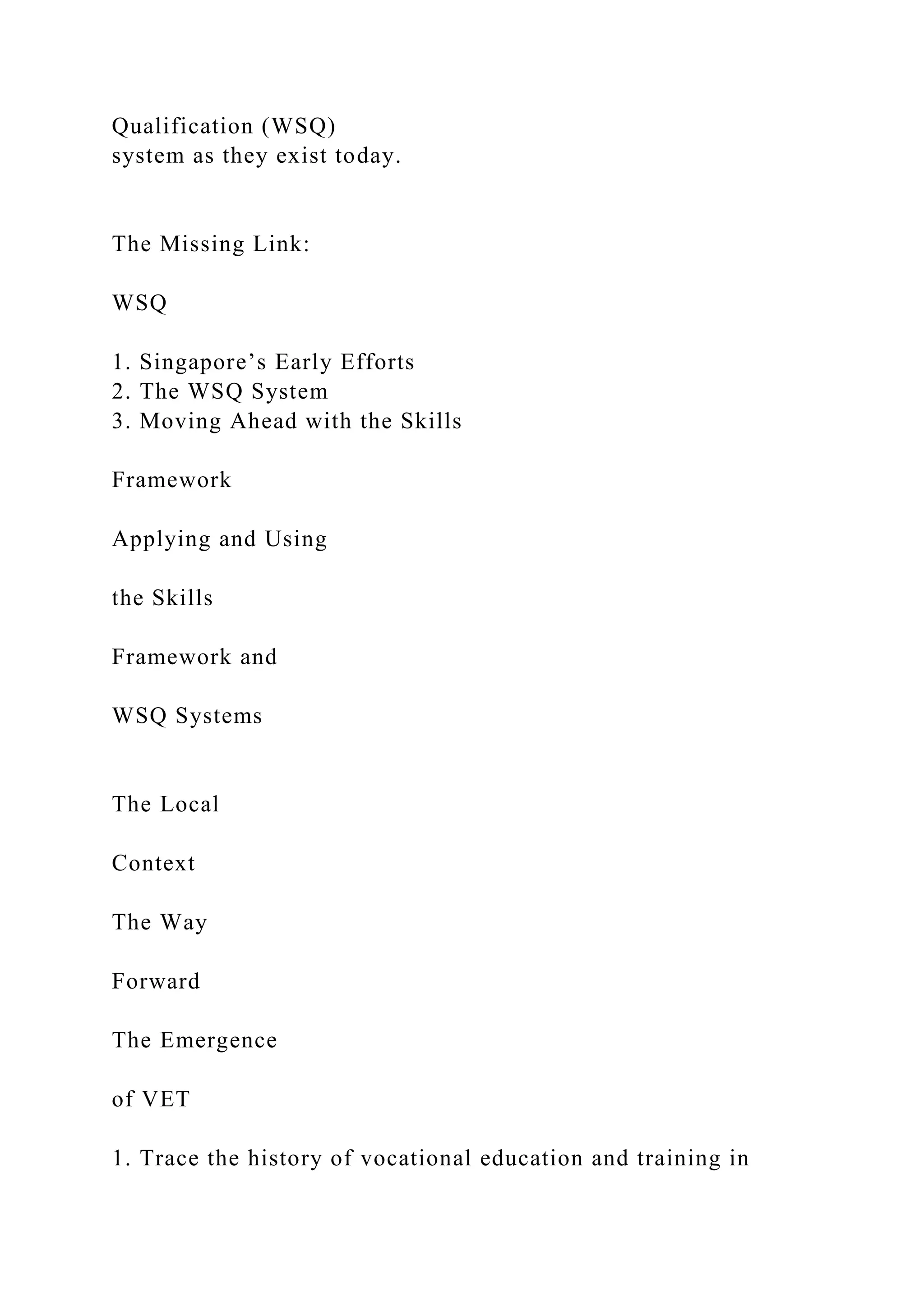 Qualification (WSQ)
system as they exist today.
The Missing Link:
WSQ
1. Singapore’s Early Efforts
2. The WSQ System
3. Moving Ahead with the Skills
Framework
Applying and Using
the Skills
Framework and
WSQ Systems
The Local
Context
The Way
Forward
The Emergence
of VET
1. Trace the history of vocational education and training in
 
